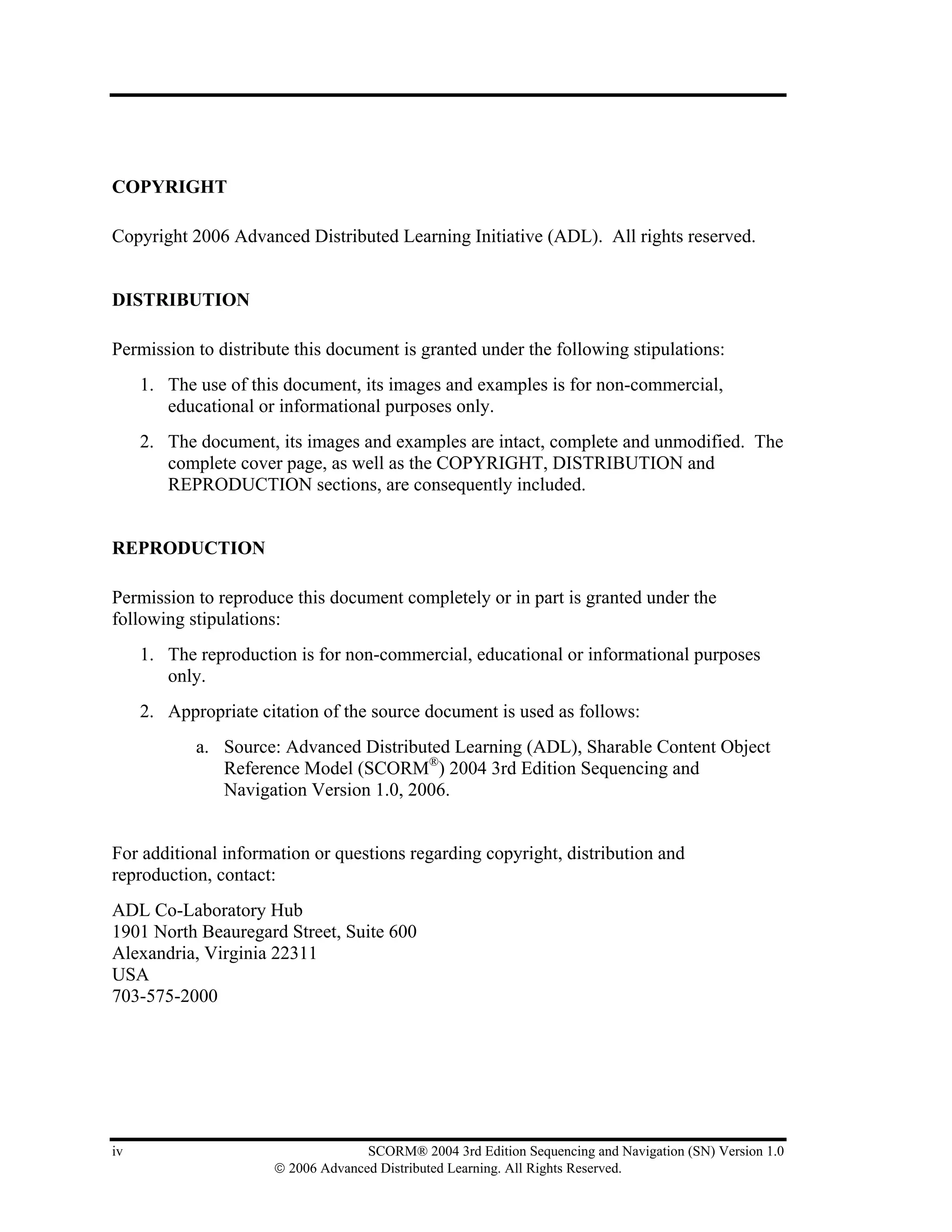 COPYRIGHT

Copyright 2006 Advanced Distributed Learning Initiative (ADL). All rights reserved.


DISTRIBUTION

Permission to distribute this document is granted under the following stipulations:
     1. The use of this document, its images and examples is for non-commercial,
        educational or informational purposes only.
     2. The document, its images and examples are intact, complete and unmodified. The
        complete cover page, as well as the COPYRIGHT, DISTRIBUTION and
        REPRODUCTION sections, are consequently included.


REPRODUCTION

Permission to reproduce this document completely or in part is granted under the
following stipulations:
     1. The reproduction is for non-commercial, educational or informational purposes
        only.
     2. Appropriate citation of the source document is used as follows:
            a. Source: Advanced Distributed Learning (ADL), Sharable Content Object
               Reference Model (SCORM®) 2004 3rd Edition Sequencing and
               Navigation Version 1.0, 2006.


For additional information or questions regarding copyright, distribution and
reproduction, contact:
ADL Co-Laboratory Hub
1901 North Beauregard Street, Suite 600
Alexandria, Virginia 22311
USA
703-575-2000




iv                                  SCORM® 2004 3rd Edition Sequencing and Navigation (SN) Version 1.0
                      © 2006 Advanced Distributed Learning. All Rights Reserved.
 