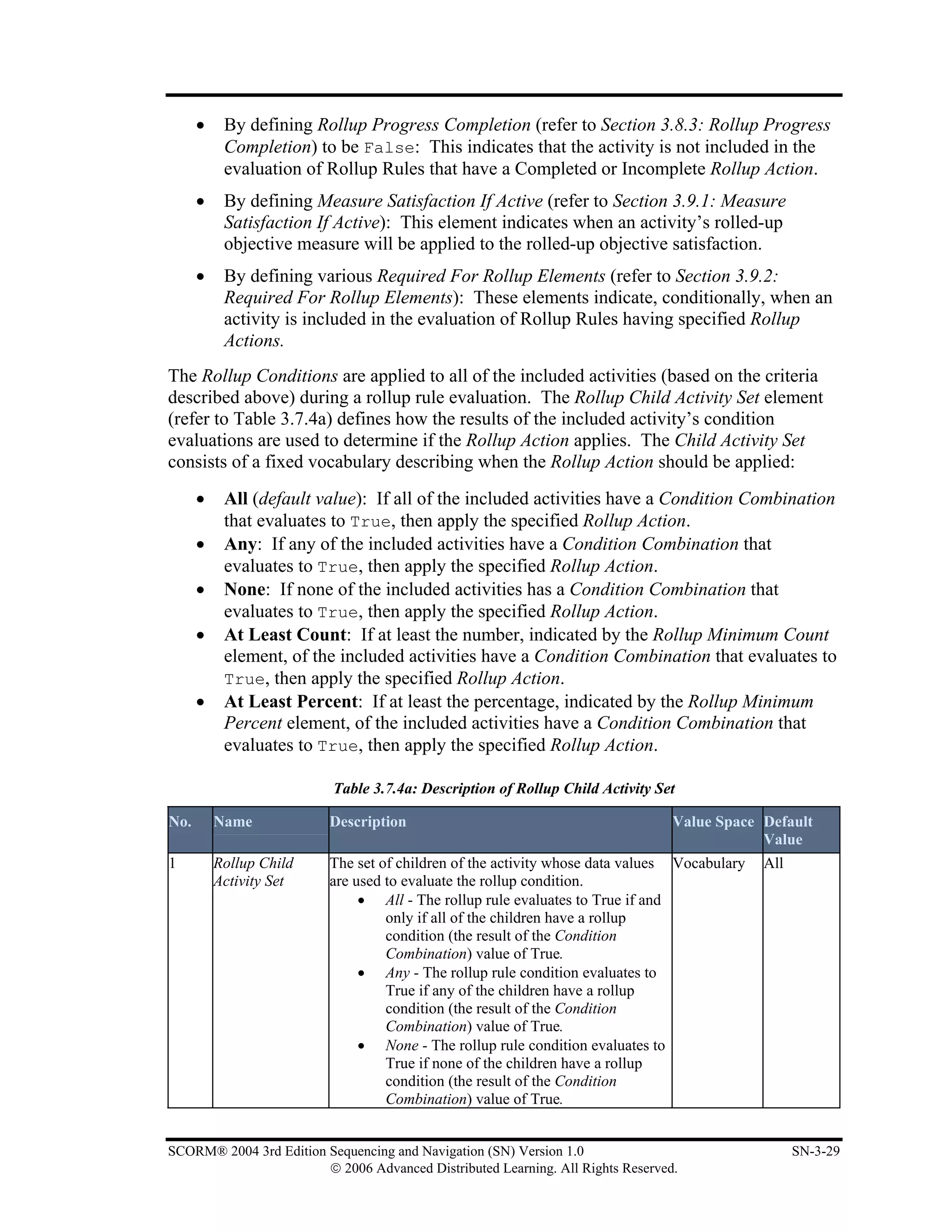 •    By defining Rollup Progress Completion (refer to Section 3.8.3: Rollup Progress
           Completion) to be False: This indicates that the activity is not included in the
           evaluation of Rollup Rules that have a Completed or Incomplete Rollup Action.
      •    By defining Measure Satisfaction If Active (refer to Section 3.9.1: Measure
           Satisfaction If Active): This element indicates when an activity’s rolled-up
           objective measure will be applied to the rolled-up objective satisfaction.
      •    By defining various Required For Rollup Elements (refer to Section 3.9.2:
           Required For Rollup Elements): These elements indicate, conditionally, when an
           activity is included in the evaluation of Rollup Rules having specified Rollup
           Actions.
The Rollup Conditions are applied to all of the included activities (based on the criteria
described above) during a rollup rule evaluation. The Rollup Child Activity Set element
(refer to Table 3.7.4a) defines how the results of the included activity’s condition
evaluations are used to determine if the Rollup Action applies. The Child Activity Set
consists of a fixed vocabulary describing when the Rollup Action should be applied:
      •    All (default value): If all of the included activities have a Condition Combination
           that evaluates to True, then apply the specified Rollup Action.
      •    Any: If any of the included activities have a Condition Combination that
           evaluates to True, then apply the specified Rollup Action.
      •    None: If none of the included activities has a Condition Combination that
           evaluates to True, then apply the specified Rollup Action.
      •    At Least Count: If at least the number, indicated by the Rollup Minimum Count
           element, of the included activities have a Condition Combination that evaluates to
           True, then apply the specified Rollup Action.
      •    At Least Percent: If at least the percentage, indicated by the Rollup Minimum
           Percent element, of the included activities have a Condition Combination that
           evaluates to True, then apply the specified Rollup Action.

                          Table 3.7.4a: Description of Rollup Child Activity Set

No.       Name           Description                                             Value Space Default
                                                                                             Value
1         Rollup Child   The set of children of the activity whose data values Vocabulary    All
          Activity Set   are used to evaluate the rollup condition.
                              • All - The rollup rule evaluates to True if and
                                  only if all of the children have a rollup
                                  condition (the result of the Condition
                                  Combination) value of True.
                              • Any - The rollup rule condition evaluates to
                                  True if any of the children have a rollup
                                  condition (the result of the Condition
                                  Combination) value of True.
                              • None - The rollup rule condition evaluates to
                                  True if none of the children have a rollup
                                  condition (the result of the Condition
                                  Combination) value of True.


SCORM® 2004 3rd Edition Sequencing and Navigation (SN) Version 1.0                                 SN-3-29
                        © 2006 Advanced Distributed Learning. All Rights Reserved.
 