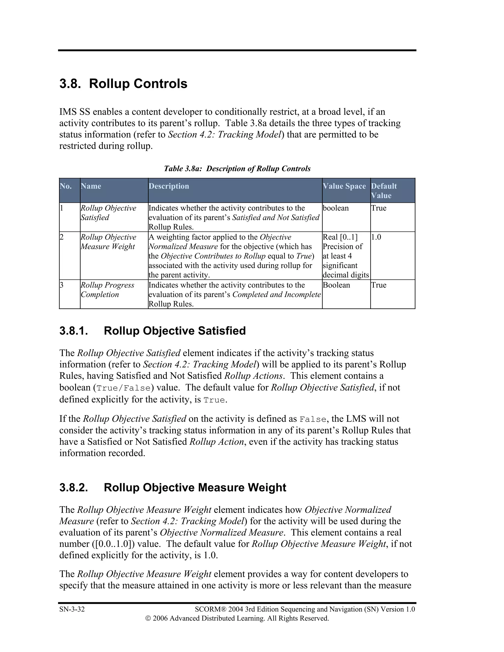 3.8. Rollup Controls

IMS SS enables a content developer to conditionally restrict, at a broad level, if an
activity contributes to its parent’s rollup. Table 3.8a details the three types of tracking
status information (refer to Section 4.2: Tracking Model) that are permitted to be
restricted during rollup.

                              Table 3.8a: Description of Rollup Controls

No.   Name               Description                                           Value Space Default
                                                                                           Value
1     Rollup Objective   Indicates whether the activity contributes to the      boolean        True
      Satisfied          evaluation of its parent’s Satisfied and Not Satisfied
                         Rollup Rules.
2     Rollup Objective   A weighting factor applied to the Objective            Real [0..1]    1.0
      Measure Weight     Normalized Measure for the objective (which has Precision of
                         the Objective Contributes to Rollup equal to True) at least 4
                         associated with the activity used during rollup for significant
                         the parent activity.                                   decimal digits
3     Rollup Progress    Indicates whether the activity contributes to the      Boolean        True
      Completion         evaluation of its parent’s Completed and Incomplete
                         Rollup Rules.


3.8.1.       Rollup Objective Satisfied
The Rollup Objective Satisfied element indicates if the activity’s tracking status
information (refer to Section 4.2: Tracking Model) will be applied to its parent’s Rollup
Rules, having Satisfied and Not Satisfied Rollup Actions. This element contains a
boolean (True/False) value. The default value for Rollup Objective Satisfied, if not
defined explicitly for the activity, is True.
If the Rollup Objective Satisfied on the activity is defined as False, the LMS will not
consider the activity’s tracking status information in any of its parent’s Rollup Rules that
have a Satisfied or Not Satisfied Rollup Action, even if the activity has tracking status
information recorded.


3.8.2.       Rollup Objective Measure Weight
The Rollup Objective Measure Weight element indicates how Objective Normalized
Measure (refer to Section 4.2: Tracking Model) for the activity will be used during the
evaluation of its parent’s Objective Normalized Measure. This element contains a real
number ([0.0..1.0]) value. The default value for Rollup Objective Measure Weight, if not
defined explicitly for the activity, is 1.0.
The Rollup Objective Measure Weight element provides a way for content developers to
specify that the measure attained in one activity is more or less relevant than the measure

SN-3-32                                SCORM® 2004 3rd Edition Sequencing and Navigation (SN) Version 1.0
                         © 2006 Advanced Distributed Learning. All Rights Reserved.
 