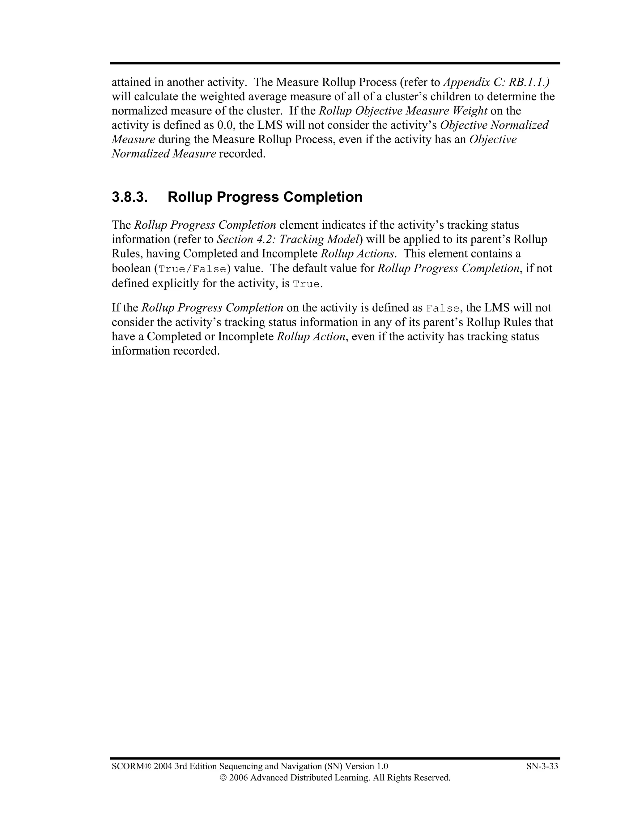 attained in another activity. The Measure Rollup Process (refer to Appendix C: RB.1.1.)
will calculate the weighted average measure of all of a cluster’s children to determine the
normalized measure of the cluster. If the Rollup Objective Measure Weight on the
activity is defined as 0.0, the LMS will not consider the activity’s Objective Normalized
Measure during the Measure Rollup Process, even if the activity has an Objective
Normalized Measure recorded.


3.8.3.       Rollup Progress Completion
The Rollup Progress Completion element indicates if the activity’s tracking status
information (refer to Section 4.2: Tracking Model) will be applied to its parent’s Rollup
Rules, having Completed and Incomplete Rollup Actions. This element contains a
boolean (True/False) value. The default value for Rollup Progress Completion, if not
defined explicitly for the activity, is True.
If the Rollup Progress Completion on the activity is defined as False, the LMS will not
consider the activity’s tracking status information in any of its parent’s Rollup Rules that
have a Completed or Incomplete Rollup Action, even if the activity has tracking status
information recorded.




SCORM® 2004 3rd Edition Sequencing and Navigation (SN) Version 1.0                    SN-3-33
                        © 2006 Advanced Distributed Learning. All Rights Reserved.
 