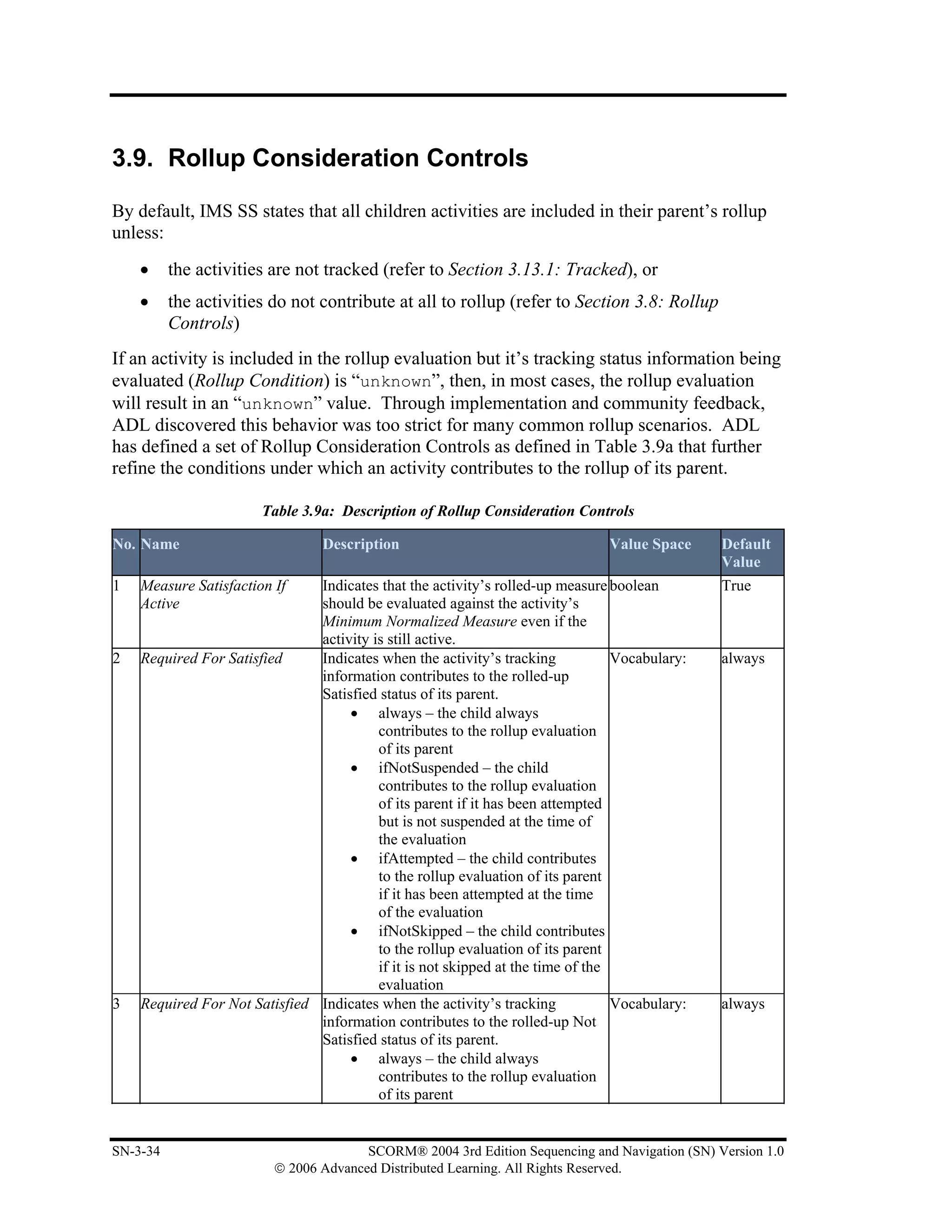 3.9. Rollup Consideration Controls

By default, IMS SS states that all children activities are included in their parent’s rollup
unless:
    •     the activities are not tracked (refer to Section 3.13.1: Tracked), or
    •     the activities do not contribute at all to rollup (refer to Section 3.8: Rollup
          Controls)
If an activity is included in the rollup evaluation but it’s tracking status information being
evaluated (Rollup Condition) is “unknown”, then, in most cases, the rollup evaluation
will result in an “unknown” value. Through implementation and community feedback,
ADL discovered this behavior was too strict for many common rollup scenarios. ADL
has defined a set of Rollup Consideration Controls as defined in Table 3.9a that further
refine the conditions under which an activity contributes to the rollup of its parent.

                       Table 3.9a: Description of Rollup Consideration Controls

No. Name                         Description                                   Value Space     Default
                                                                                               Value
1   Measure Satisfaction If    Indicates that the activity’s rolled-up measure boolean         True
    Active                     should be evaluated against the activity’s
                               Minimum Normalized Measure even if the
                               activity is still active.
2   Required For Satisfied     Indicates when the activity’s tracking            Vocabulary:   always
                               information contributes to the rolled-up
                               Satisfied status of its parent.
                                    • always – the child always
                                         contributes to the rollup evaluation
                                         of its parent
                                    • ifNotSuspended – the child
                                         contributes to the rollup evaluation
                                         of its parent if it has been attempted
                                         but is not suspended at the time of
                                         the evaluation
                                    • ifAttempted – the child contributes
                                         to the rollup evaluation of its parent
                                         if it has been attempted at the time
                                         of the evaluation
                                    • ifNotSkipped – the child contributes
                                         to the rollup evaluation of its parent
                                         if it is not skipped at the time of the
                                         evaluation
3   Required For Not Satisfied Indicates when the activity’s tracking            Vocabulary:   always
                               information contributes to the rolled-up Not
                               Satisfied status of its parent.
                                    • always – the child always
                                         contributes to the rollup evaluation
                                         of its parent


SN-3-34                                SCORM® 2004 3rd Edition Sequencing and Navigation (SN) Version 1.0
                         © 2006 Advanced Distributed Learning. All Rights Reserved.
 