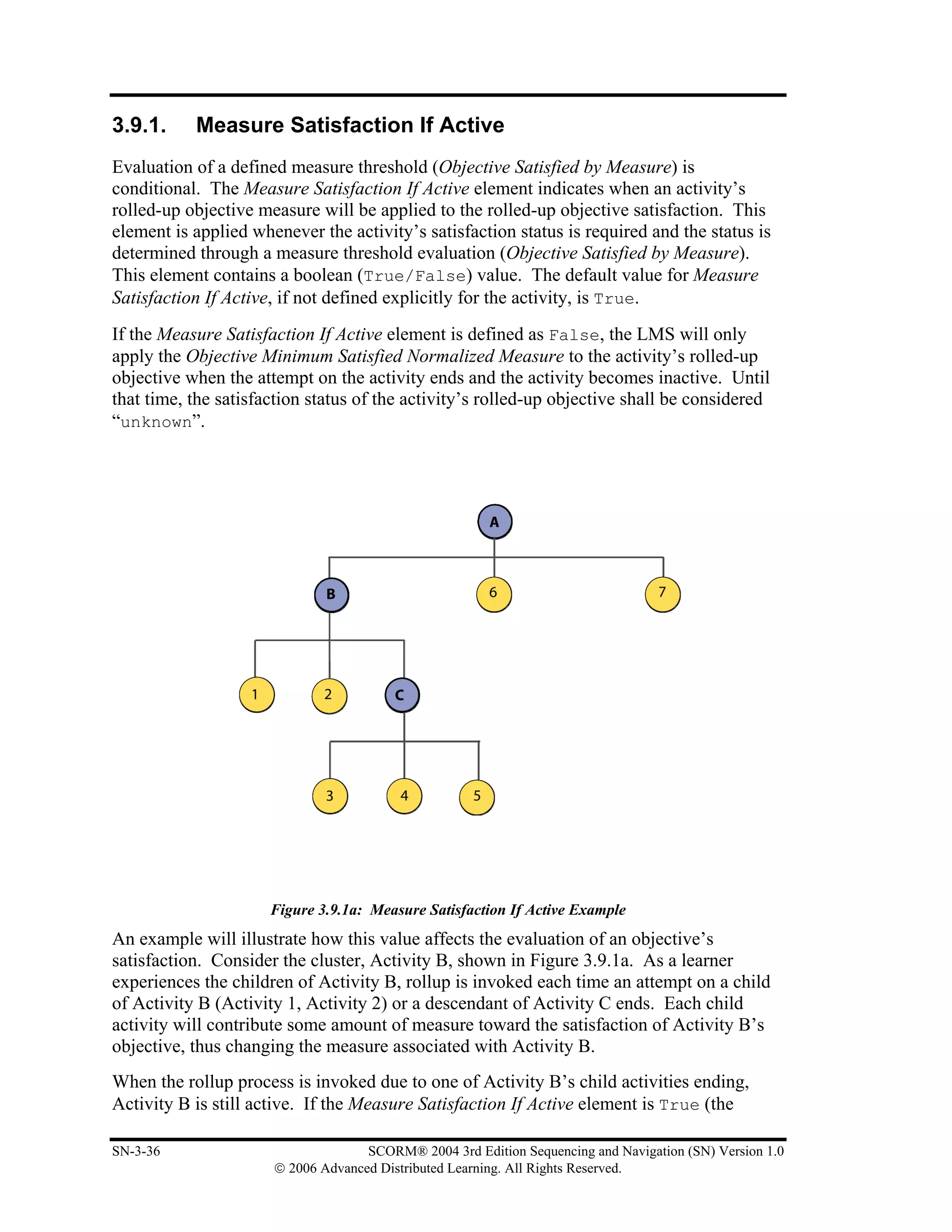 3.9.1.     Measure Satisfaction If Active
Evaluation of a defined measure threshold (Objective Satisfied by Measure) is
conditional. The Measure Satisfaction If Active element indicates when an activity’s
rolled-up objective measure will be applied to the rolled-up objective satisfaction. This
element is applied whenever the activity’s satisfaction status is required and the status is
determined through a measure threshold evaluation (Objective Satisfied by Measure).
This element contains a boolean (True/False) value. The default value for Measure
Satisfaction If Active, if not defined explicitly for the activity, is True.
If the Measure Satisfaction If Active element is defined as False, the LMS will only
apply the Objective Minimum Satisfied Normalized Measure to the activity’s rolled-up
objective when the attempt on the activity ends and the activity becomes inactive. Until
that time, the satisfaction status of the activity’s rolled-up objective shall be considered
“unknown”.




                      Figure 3.9.1a: Measure Satisfaction If Active Example
An example will illustrate how this value affects the evaluation of an objective’s
satisfaction. Consider the cluster, Activity B, shown in Figure 3.9.1a. As a learner
experiences the children of Activity B, rollup is invoked each time an attempt on a child
of Activity B (Activity 1, Activity 2) or a descendant of Activity C ends. Each child
activity will contribute some amount of measure toward the satisfaction of Activity B’s
objective, thus changing the measure associated with Activity B.
When the rollup process is invoked due to one of Activity B’s child activities ending,
Activity B is still active. If the Measure Satisfaction If Active element is True (the

SN-3-36                             SCORM® 2004 3rd Edition Sequencing and Navigation (SN) Version 1.0
                      © 2006 Advanced Distributed Learning. All Rights Reserved.
 