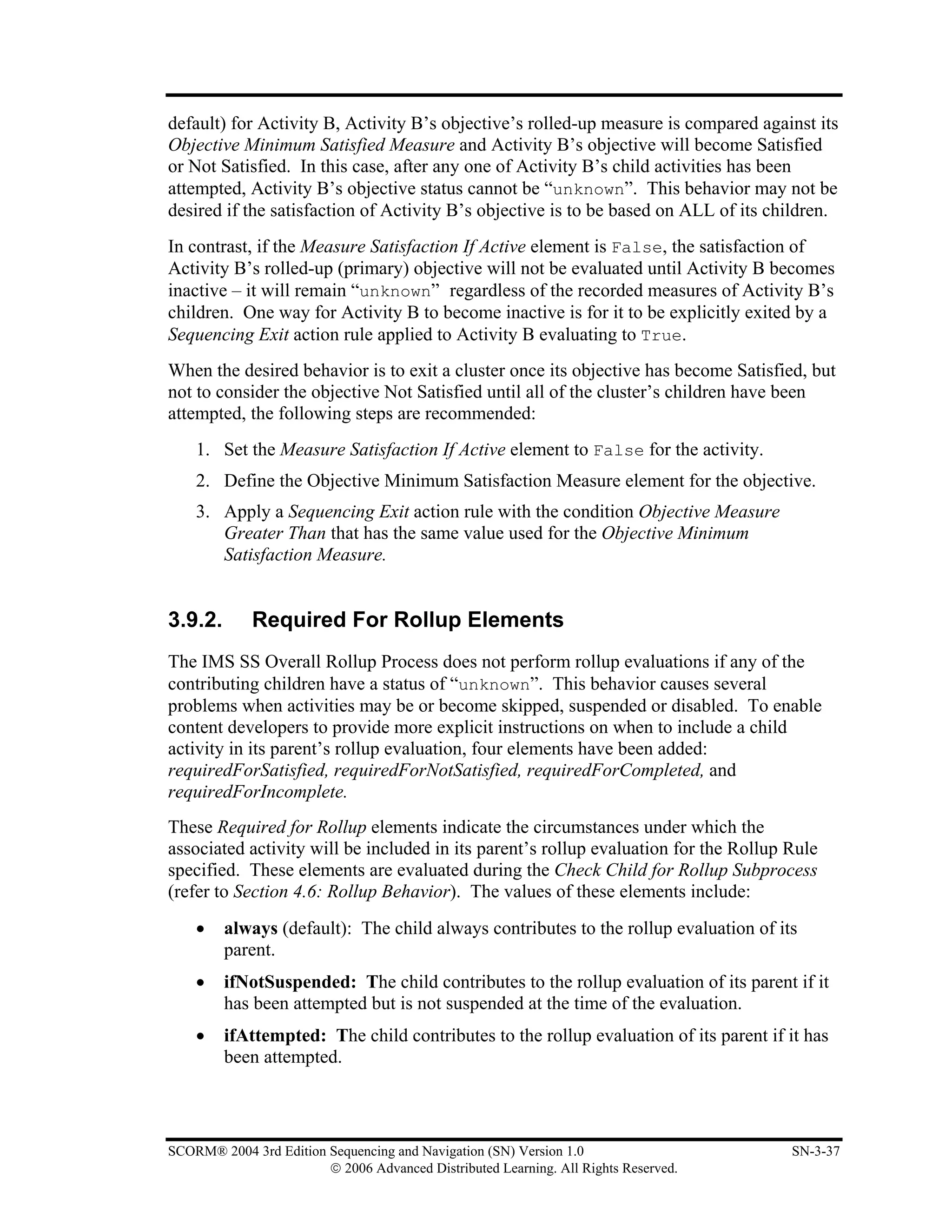default) for Activity B, Activity B’s objective’s rolled-up measure is compared against its
Objective Minimum Satisfied Measure and Activity B’s objective will become Satisfied
or Not Satisfied. In this case, after any one of Activity B’s child activities has been
attempted, Activity B’s objective status cannot be “unknown”. This behavior may not be
desired if the satisfaction of Activity B’s objective is to be based on ALL of its children.
In contrast, if the Measure Satisfaction If Active element is False, the satisfaction of
Activity B’s rolled-up (primary) objective will not be evaluated until Activity B becomes
inactive – it will remain “unknown” regardless of the recorded measures of Activity B’s
children. One way for Activity B to become inactive is for it to be explicitly exited by a
Sequencing Exit action rule applied to Activity B evaluating to True.
When the desired behavior is to exit a cluster once its objective has become Satisfied, but
not to consider the objective Not Satisfied until all of the cluster’s children have been
attempted, the following steps are recommended:
    1. Set the Measure Satisfaction If Active element to False for the activity.
    2. Define the Objective Minimum Satisfaction Measure element for the objective.
    3. Apply a Sequencing Exit action rule with the condition Objective Measure
       Greater Than that has the same value used for the Objective Minimum
       Satisfaction Measure.


3.9.2.       Required For Rollup Elements
The IMS SS Overall Rollup Process does not perform rollup evaluations if any of the
contributing children have a status of “unknown”. This behavior causes several
problems when activities may be or become skipped, suspended or disabled. To enable
content developers to provide more explicit instructions on when to include a child
activity in its parent’s rollup evaluation, four elements have been added:
requiredForSatisfied, requiredForNotSatisfied, requiredForCompleted, and
requiredForIncomplete.
These Required for Rollup elements indicate the circumstances under which the
associated activity will be included in its parent’s rollup evaluation for the Rollup Rule
specified. These elements are evaluated during the Check Child for Rollup Subprocess
(refer to Section 4.6: Rollup Behavior). The values of these elements include:
    •    always (default): The child always contributes to the rollup evaluation of its
         parent.
    •    ifNotSuspended: The child contributes to the rollup evaluation of its parent if it
         has been attempted but is not suspended at the time of the evaluation.
    •    ifAttempted: The child contributes to the rollup evaluation of its parent if it has
         been attempted.



SCORM® 2004 3rd Edition Sequencing and Navigation (SN) Version 1.0                    SN-3-37
                        © 2006 Advanced Distributed Learning. All Rights Reserved.
 