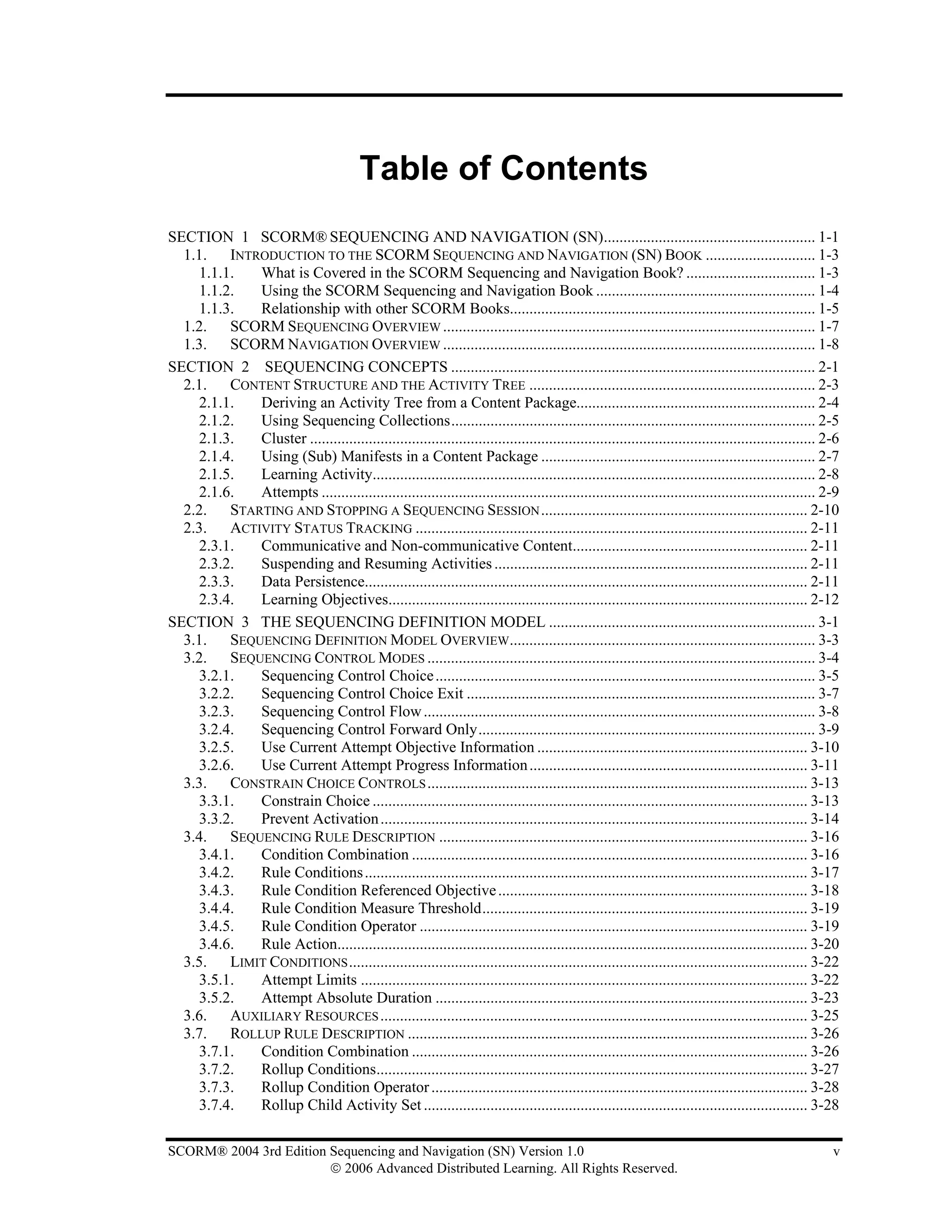 Table of Contents
SECTION 1 SCORM® SEQUENCING AND NAVIGATION (SN)...................................................... 1-1
  1.1. INTRODUCTION TO THE SCORM SEQUENCING AND NAVIGATION (SN) BOOK ............................ 1-3
    1.1.1. What is Covered in the SCORM Sequencing and Navigation Book? ................................. 1-3
    1.1.2. Using the SCORM Sequencing and Navigation Book ........................................................ 1-4
    1.1.3. Relationship with other SCORM Books.............................................................................. 1-5
  1.2. SCORM SEQUENCING OVERVIEW ............................................................................................... 1-7
  1.3. SCORM NAVIGATION OVERVIEW ............................................................................................... 1-8
SECTION 2 SEQUENCING CONCEPTS ............................................................................................. 2-1
  2.1. CONTENT STRUCTURE AND THE ACTIVITY TREE ......................................................................... 2-3
    2.1.1. Deriving an Activity Tree from a Content Package............................................................. 2-4
    2.1.2. Using Sequencing Collections............................................................................................. 2-5
    2.1.3. Cluster ................................................................................................................................. 2-6
    2.1.4. Using (Sub) Manifests in a Content Package ...................................................................... 2-7
    2.1.5. Learning Activity................................................................................................................. 2-8
    2.1.6. Attempts .............................................................................................................................. 2-9
  2.2. STARTING AND STOPPING A SEQUENCING SESSION .................................................................... 2-10
  2.3. ACTIVITY STATUS TRACKING .................................................................................................... 2-11
    2.3.1. Communicative and Non-communicative Content............................................................ 2-11
    2.3.2. Suspending and Resuming Activities ................................................................................ 2-11
    2.3.3. Data Persistence................................................................................................................. 2-11
    2.3.4. Learning Objectives........................................................................................................... 2-12
SECTION 3 THE SEQUENCING DEFINITION MODEL .................................................................... 3-1
  3.1. SEQUENCING DEFINITION MODEL OVERVIEW.............................................................................. 3-3
  3.2. SEQUENCING CONTROL MODES ................................................................................................... 3-4
    3.2.1. Sequencing Control Choice ................................................................................................. 3-5
    3.2.2. Sequencing Control Choice Exit ......................................................................................... 3-7
    3.2.3. Sequencing Control Flow .................................................................................................... 3-8
    3.2.4. Sequencing Control Forward Only...................................................................................... 3-9
    3.2.5. Use Current Attempt Objective Information ..................................................................... 3-10
    3.2.6. Use Current Attempt Progress Information ....................................................................... 3-11
  3.3. CONSTRAIN CHOICE CONTROLS ................................................................................................. 3-13
    3.3.1. Constrain Choice ............................................................................................................... 3-13
    3.3.2. Prevent Activation ............................................................................................................. 3-14
  3.4. SEQUENCING RULE DESCRIPTION .............................................................................................. 3-16
    3.4.1. Condition Combination ..................................................................................................... 3-16
    3.4.2. Rule Conditions ................................................................................................................. 3-17
    3.4.3. Rule Condition Referenced Objective ............................................................................... 3-18
    3.4.4. Rule Condition Measure Threshold................................................................................... 3-19
    3.4.5. Rule Condition Operator ................................................................................................... 3-19
    3.4.6. Rule Action........................................................................................................................ 3-20
  3.5. LIMIT CONDITIONS ..................................................................................................................... 3-22
    3.5.1. Attempt Limits .................................................................................................................. 3-22
    3.5.2. Attempt Absolute Duration ............................................................................................... 3-23
  3.6. AUXILIARY RESOURCES ............................................................................................................. 3-25
  3.7. ROLLUP RULE DESCRIPTION ...................................................................................................... 3-26
    3.7.1. Condition Combination ..................................................................................................... 3-26
    3.7.2. Rollup Conditions.............................................................................................................. 3-27
    3.7.3. Rollup Condition Operator ................................................................................................ 3-28
    3.7.4. Rollup Child Activity Set .................................................................................................. 3-28

SCORM® 2004 3rd Edition Sequencing and Navigation (SN) Version 1.0                                                                                    v
                        © 2006 Advanced Distributed Learning. All Rights Reserved.
 