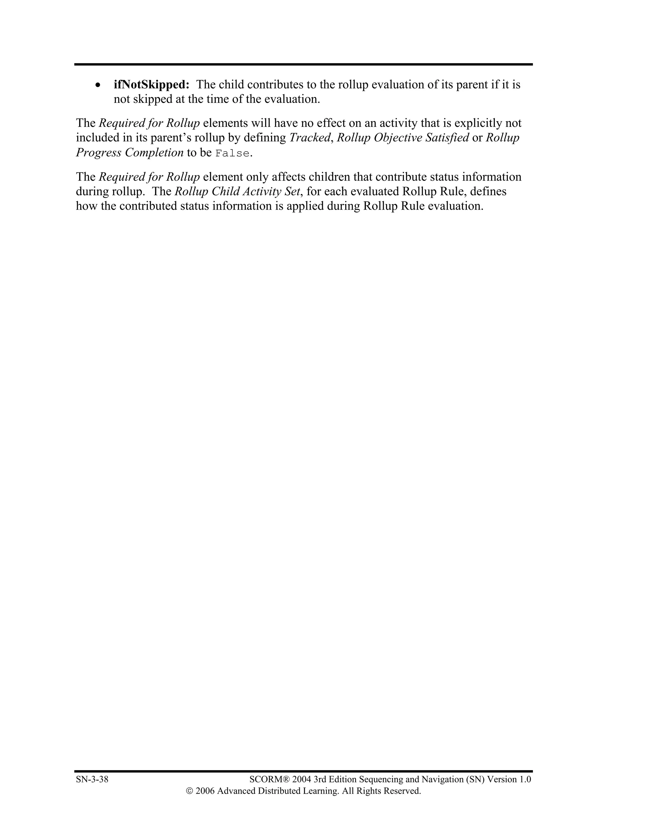 •     ifNotSkipped: The child contributes to the rollup evaluation of its parent if it is
          not skipped at the time of the evaluation.
The Required for Rollup elements will have no effect on an activity that is explicitly not
included in its parent’s rollup by defining Tracked, Rollup Objective Satisfied or Rollup
Progress Completion to be False.
The Required for Rollup element only affects children that contribute status information
during rollup. The Rollup Child Activity Set, for each evaluated Rollup Rule, defines
how the contributed status information is applied during Rollup Rule evaluation.




SN-3-38                               SCORM® 2004 3rd Edition Sequencing and Navigation (SN) Version 1.0
                        © 2006 Advanced Distributed Learning. All Rights Reserved.
 