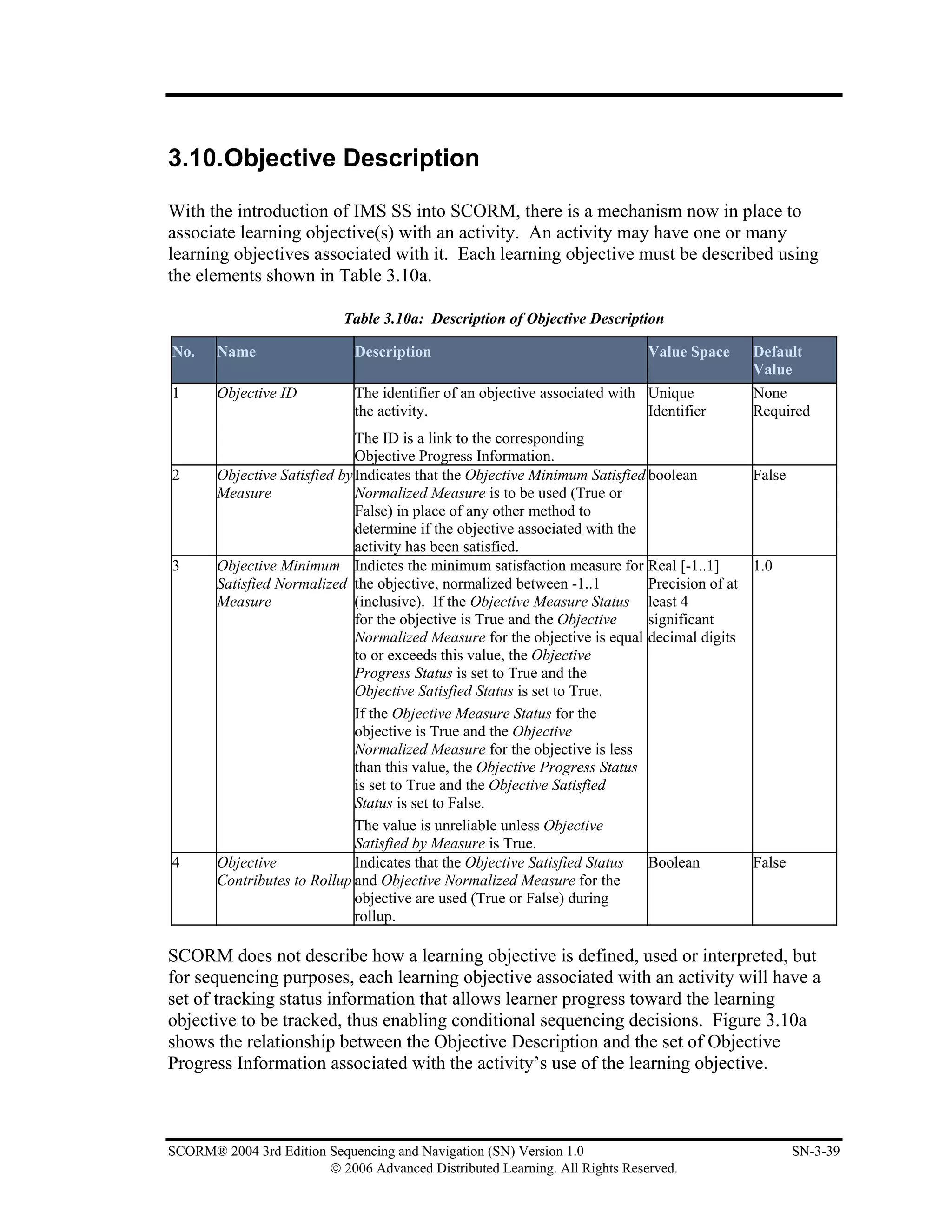 3.10.Objective Description

With the introduction of IMS SS into SCORM, there is a mechanism now in place to
associate learning objective(s) with an activity. An activity may have one or many
learning objectives associated with it. Each learning objective must be described using
the elements shown in Table 3.10a.

                            Table 3.10a: Description of Objective Description

No.    Name                   Description                                    Value Space    Default
                                                                                            Value
1      Objective ID           The identifier of an objective associated with Unique         None
                              the activity.                                  Identifier     Required
                              The ID is a link to the corresponding
                              Objective Progress Information.
2      Objective Satisfied by Indicates that the Objective Minimum Satisfied boolean         False
       Measure                Normalized Measure is to be used (True or
                              False) in place of any other method to
                              determine if the objective associated with the
                              activity has been satisfied.
3      Objective Minimum Indictes the minimum satisfaction measure for Real [-1..1]          1.0
       Satisfied Normalized the objective, normalized between -1..1          Precision of at
       Measure                (inclusive). If the Objective Measure Status least 4
                              for the objective is True and the Objective    significant
                              Normalized Measure for the objective is equal decimal digits
                              to or exceeds this value, the Objective
                              Progress Status is set to True and the
                              Objective Satisfied Status is set to True.
                              If the Objective Measure Status for the
                              objective is True and the Objective
                              Normalized Measure for the objective is less
                              than this value, the Objective Progress Status
                              is set to True and the Objective Satisfied
                              Status is set to False.
                              The value is unreliable unless Objective
                              Satisfied by Measure is True.
4      Objective              Indicates that the Objective Satisfied Status  Boolean         False
       Contributes to Rollup and Objective Normalized Measure for the
                              objective are used (True or False) during
                              rollup.

SCORM does not describe how a learning objective is defined, used or interpreted, but
for sequencing purposes, each learning objective associated with an activity will have a
set of tracking status information that allows learner progress toward the learning
objective to be tracked, thus enabling conditional sequencing decisions. Figure 3.10a
shows the relationship between the Objective Description and the set of Objective
Progress Information associated with the activity’s use of the learning objective.



SCORM® 2004 3rd Edition Sequencing and Navigation (SN) Version 1.0                                   SN-3-39
                        © 2006 Advanced Distributed Learning. All Rights Reserved.
 