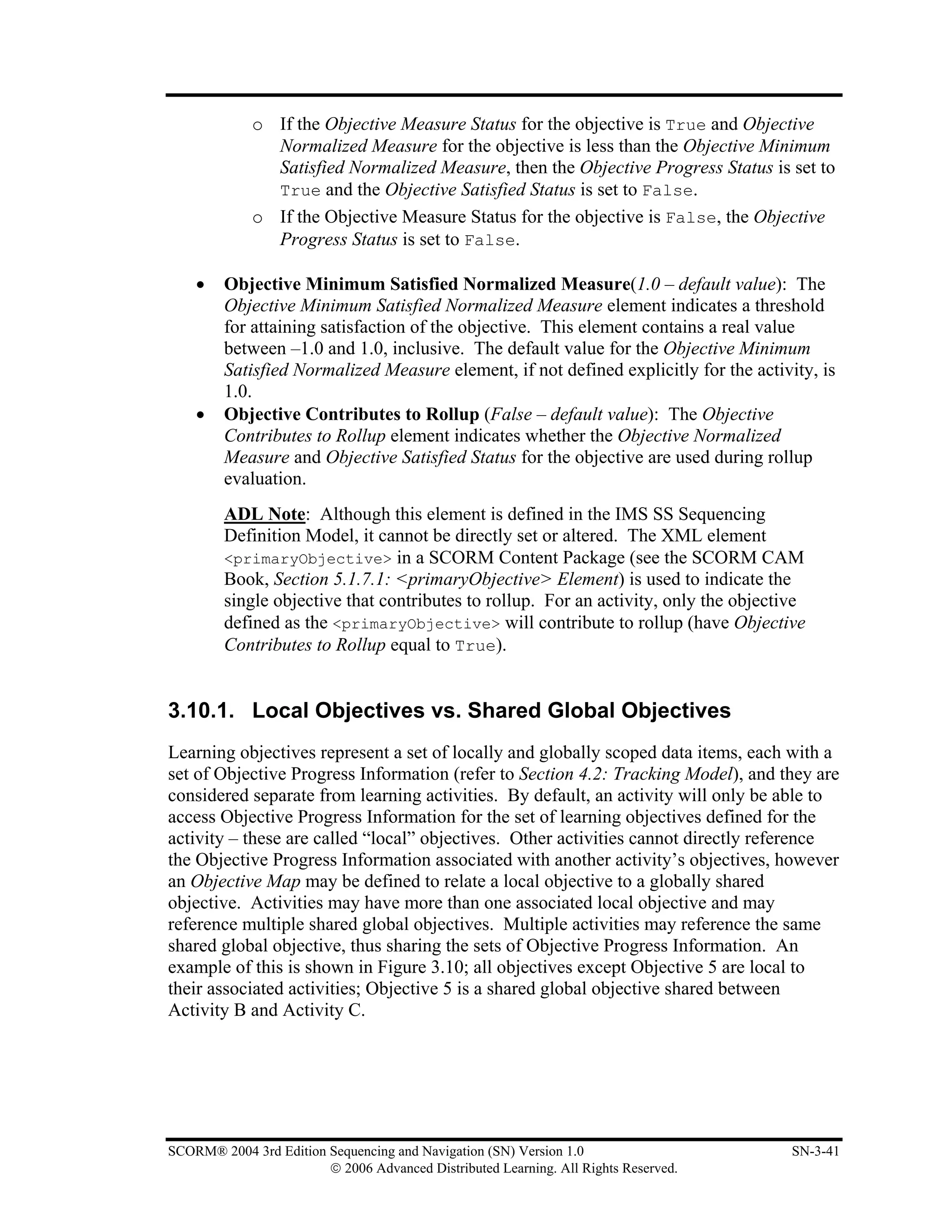 o If the Objective Measure Status for the objective is True and Objective
               Normalized Measure for the objective is less than the Objective Minimum
               Satisfied Normalized Measure, then the Objective Progress Status is set to
               True and the Objective Satisfied Status is set to False.
             o If the Objective Measure Status for the objective is False, the Objective
               Progress Status is set to False.

    •    Objective Minimum Satisfied Normalized Measure(1.0 – default value): The
         Objective Minimum Satisfied Normalized Measure element indicates a threshold
         for attaining satisfaction of the objective. This element contains a real value
         between –1.0 and 1.0, inclusive. The default value for the Objective Minimum
         Satisfied Normalized Measure element, if not defined explicitly for the activity, is
         1.0.
    •    Objective Contributes to Rollup (False – default value): The Objective
         Contributes to Rollup element indicates whether the Objective Normalized
         Measure and Objective Satisfied Status for the objective are used during rollup
         evaluation.
         ADL Note: Although this element is defined in the IMS SS Sequencing
         Definition Model, it cannot be directly set or altered. The XML element
         <primaryObjective> in a SCORM Content Package (see the SCORM CAM
         Book, Section 5.1.7.1: <primaryObjective> Element) is used to indicate the
         single objective that contributes to rollup. For an activity, only the objective
         defined as the <primaryObjective> will contribute to rollup (have Objective
         Contributes to Rollup equal to True).


3.10.1. Local Objectives vs. Shared Global Objectives
Learning objectives represent a set of locally and globally scoped data items, each with a
set of Objective Progress Information (refer to Section 4.2: Tracking Model), and they are
considered separate from learning activities. By default, an activity will only be able to
access Objective Progress Information for the set of learning objectives defined for the
activity – these are called “local” objectives. Other activities cannot directly reference
the Objective Progress Information associated with another activity’s objectives, however
an Objective Map may be defined to relate a local objective to a globally shared
objective. Activities may have more than one associated local objective and may
reference multiple shared global objectives. Multiple activities may reference the same
shared global objective, thus sharing the sets of Objective Progress Information. An
example of this is shown in Figure 3.10; all objectives except Objective 5 are local to
their associated activities; Objective 5 is a shared global objective shared between
Activity B and Activity C.




SCORM® 2004 3rd Edition Sequencing and Navigation (SN) Version 1.0                     SN-3-41
                        © 2006 Advanced Distributed Learning. All Rights Reserved.
 