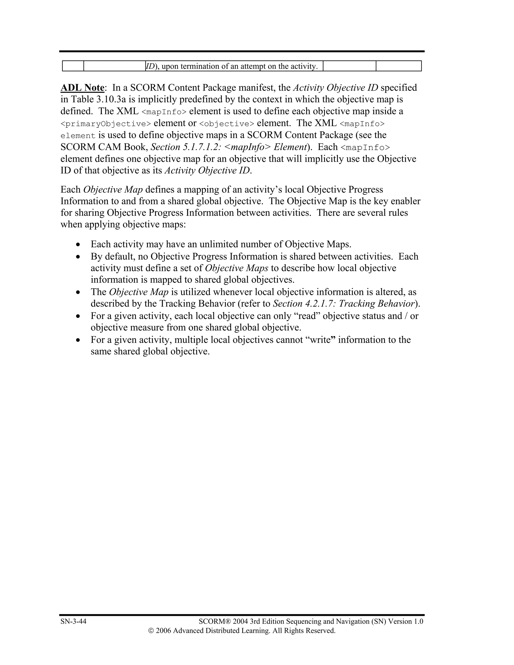 ID), upon termination of an attempt on the activity.

ADL Note: In a SCORM Content Package manifest, the Activity Objective ID specified
in Table 3.10.3a is implicitly predefined by the context in which the objective map is
defined. The XML <mapInfo> element is used to define each objective map inside a
<primaryObjective> element or <objective> element. The XML <mapInfo>
element is used to define objective maps in a SCORM Content Package (see the
SCORM CAM Book, Section 5.1.7.1.2: <mapInfo> Element). Each <mapInfo>
element defines one objective map for an objective that will implicitly use the Objective
ID of that objective as its Activity Objective ID.
Each Objective Map defines a mapping of an activity’s local Objective Progress
Information to and from a shared global objective. The Objective Map is the key enabler
for sharing Objective Progress Information between activities. There are several rules
when applying objective maps:
    •     Each activity may have an unlimited number of Objective Maps.
    •     By default, no Objective Progress Information is shared between activities. Each
          activity must define a set of Objective Maps to describe how local objective
          information is mapped to shared global objectives.
    •     The Objective Map is utilized whenever local objective information is altered, as
          described by the Tracking Behavior (refer to Section 4.2.1.7: Tracking Behavior).
    •     For a given activity, each local objective can only “read” objective status and / or
          objective measure from one shared global objective.
    •     For a given activity, multiple local objectives cannot “write” information to the
          same shared global objective.




SN-3-44                               SCORM® 2004 3rd Edition Sequencing and Navigation (SN) Version 1.0
                        © 2006 Advanced Distributed Learning. All Rights Reserved.
 