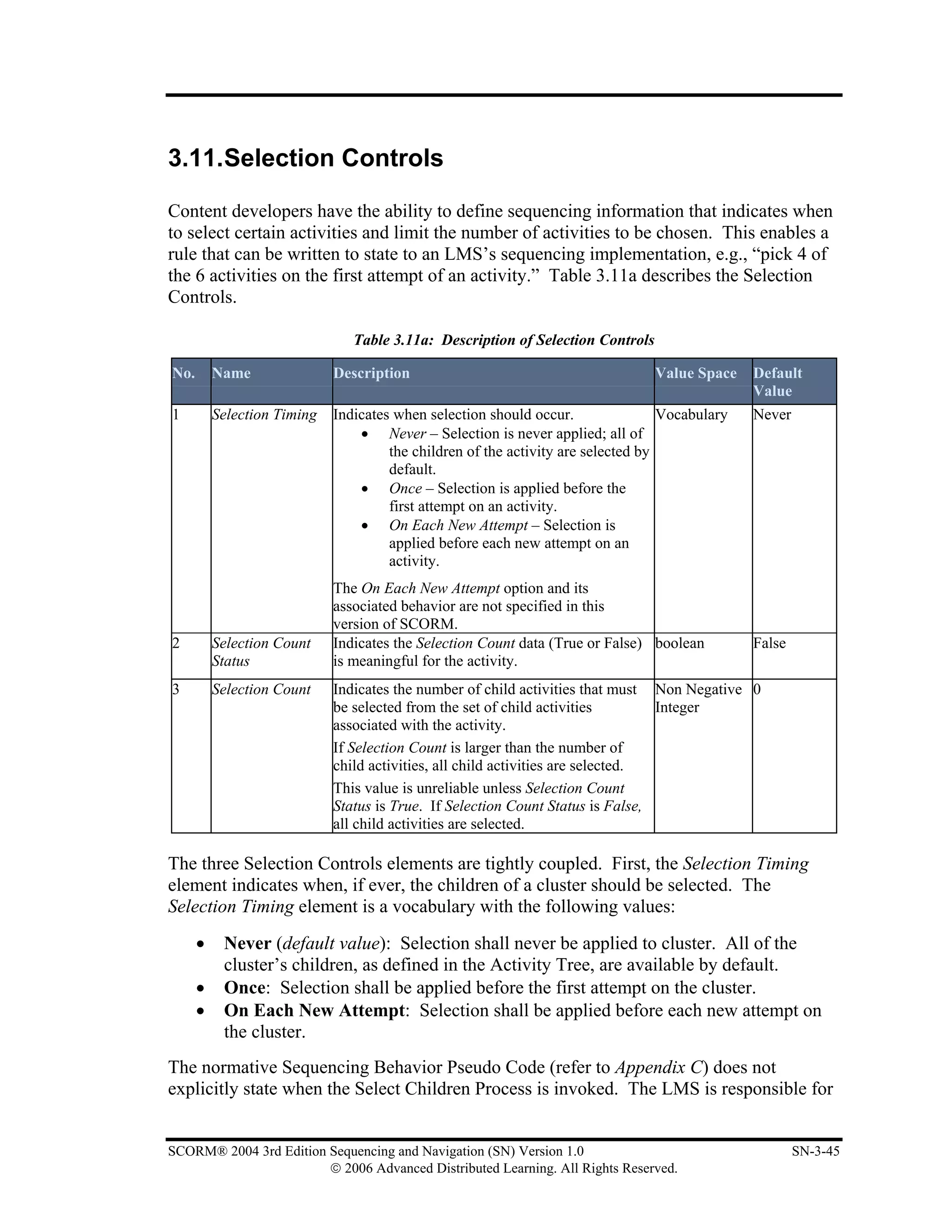 3.11.Selection Controls

Content developers have the ability to define sequencing information that indicates when
to select certain activities and limit the number of activities to be chosen. This enables a
rule that can be written to state to an LMS’s sequencing implementation, e.g., “pick 4 of
the 6 activities on the first attempt of an activity.” Table 3.11a describes the Selection
Controls.

                                Table 3.11a: Description of Selection Controls

No.       Name               Description                                         Value Space    Default
                                                                                                Value
1         Selection Timing   Indicates when selection should occur.                Vocabulary   Never
                                 • Never – Selection is never applied; all of
                                      the children of the activity are selected by
                                      default.
                                 • Once – Selection is applied before the
                                      first attempt on an activity.
                                 • On Each New Attempt – Selection is
                                      applied before each new attempt on an
                                      activity.
                             The On Each New Attempt option and its
                             associated behavior are not specified in this
                             version of SCORM.
2         Selection Count    Indicates the Selection Count data (True or False) boolean         False
          Status             is meaningful for the activity.
3         Selection Count    Indicates the number of child activities that must Non Negative 0
                             be selected from the set of child activities         Integer
                             associated with the activity.
                             If Selection Count is larger than the number of
                             child activities, all child activities are selected.
                             This value is unreliable unless Selection Count
                             Status is True. If Selection Count Status is False,
                             all child activities are selected.

The three Selection Controls elements are tightly coupled. First, the Selection Timing
element indicates when, if ever, the children of a cluster should be selected. The
Selection Timing element is a vocabulary with the following values:
      •    Never (default value): Selection shall never be applied to cluster. All of the
           cluster’s children, as defined in the Activity Tree, are available by default.
      •    Once: Selection shall be applied before the first attempt on the cluster.
      •    On Each New Attempt: Selection shall be applied before each new attempt on
           the cluster.
The normative Sequencing Behavior Pseudo Code (refer to Appendix C) does not
explicitly state when the Select Children Process is invoked. The LMS is responsible for


SCORM® 2004 3rd Edition Sequencing and Navigation (SN) Version 1.0                                      SN-3-45
                        © 2006 Advanced Distributed Learning. All Rights Reserved.
 