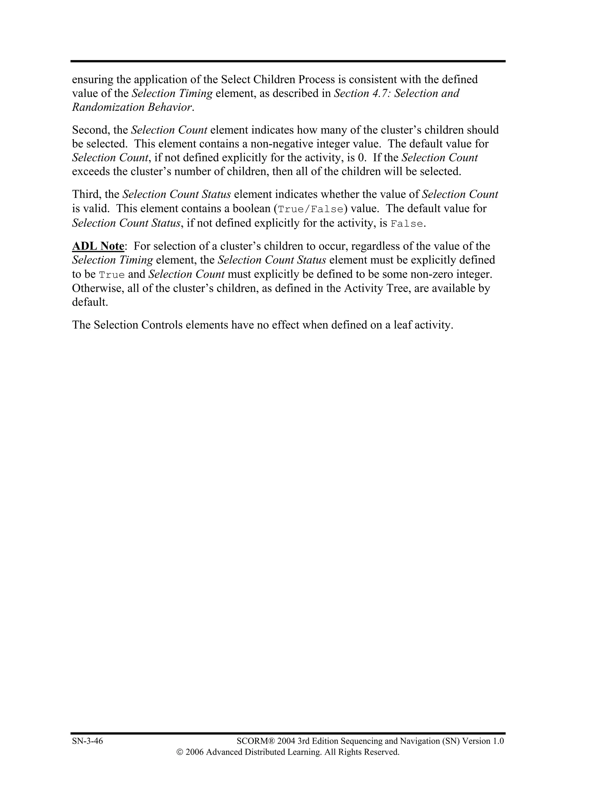 ensuring the application of the Select Children Process is consistent with the defined
value of the Selection Timing element, as described in Section 4.7: Selection and
Randomization Behavior.
Second, the Selection Count element indicates how many of the cluster’s children should
be selected. This element contains a non-negative integer value. The default value for
Selection Count, if not defined explicitly for the activity, is 0. If the Selection Count
exceeds the cluster’s number of children, then all of the children will be selected.
Third, the Selection Count Status element indicates whether the value of Selection Count
is valid. This element contains a boolean (True/False) value. The default value for
Selection Count Status, if not defined explicitly for the activity, is False.
ADL Note: For selection of a cluster’s children to occur, regardless of the value of the
Selection Timing element, the Selection Count Status element must be explicitly defined
to be True and Selection Count must explicitly be defined to be some non-zero integer.
Otherwise, all of the cluster’s children, as defined in the Activity Tree, are available by
default.
The Selection Controls elements have no effect when defined on a leaf activity.




SN-3-46                             SCORM® 2004 3rd Edition Sequencing and Navigation (SN) Version 1.0
                      © 2006 Advanced Distributed Learning. All Rights Reserved.
 
