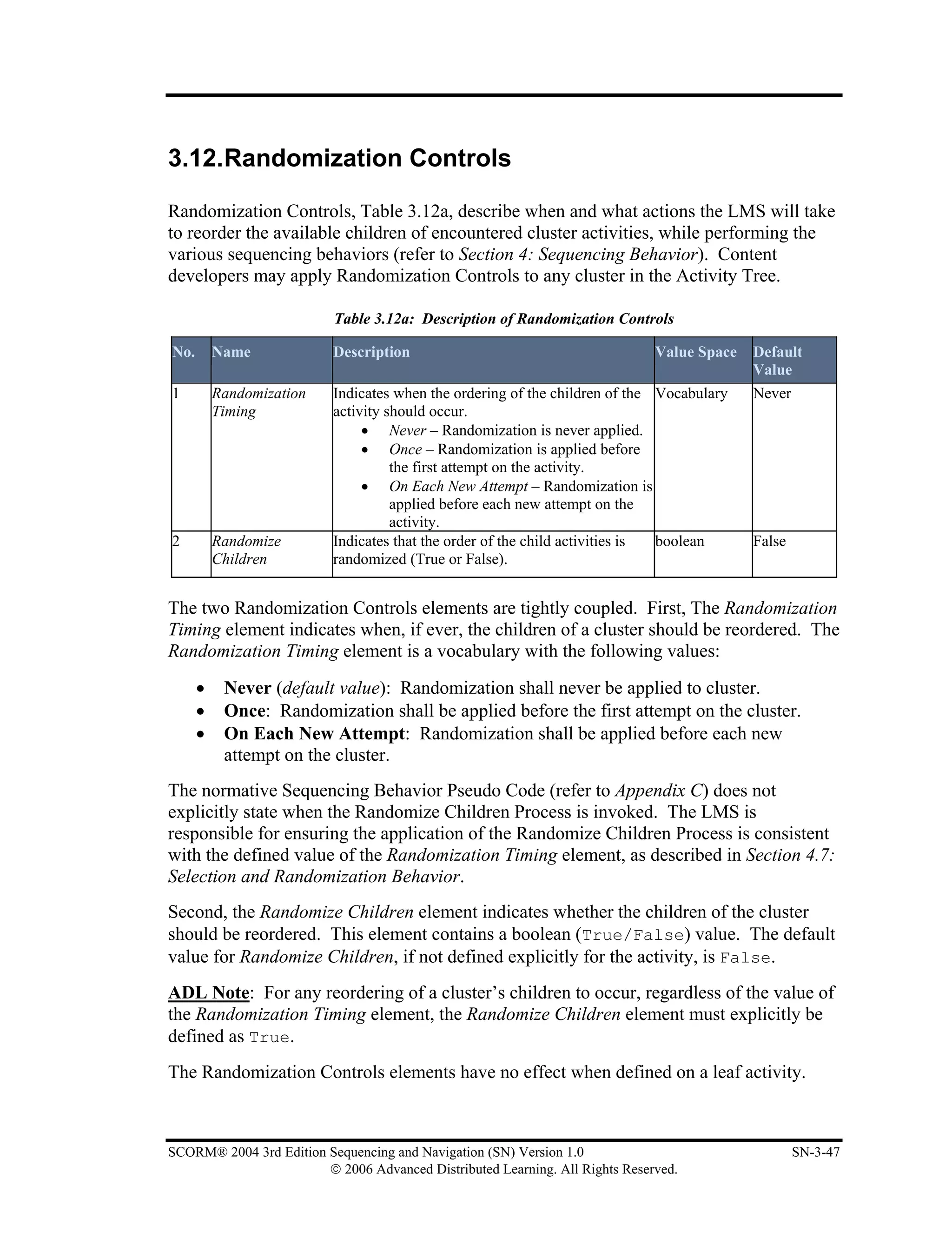 3.12.Randomization Controls

Randomization Controls, Table 3.12a, describe when and what actions the LMS will take
to reorder the available children of encountered cluster activities, while performing the
various sequencing behaviors (refer to Section 4: Sequencing Behavior). Content
developers may apply Randomization Controls to any cluster in the Activity Tree.

                          Table 3.12a: Description of Randomization Controls

No.       Name            Description                                         Value Space   Default
                                                                                            Value
1         Randomization   Indicates when the ordering of the children of the Vocabulary     Never
          Timing          activity should occur.
                               • Never – Randomization is never applied.
                               • Once – Randomization is applied before
                                    the first attempt on the activity.
                               • On Each New Attempt – Randomization is
                                    applied before each new attempt on the
                                    activity.
2         Randomize       Indicates that the order of the child activities is boolean       False
          Children        randomized (True or False).


The two Randomization Controls elements are tightly coupled. First, The Randomization
Timing element indicates when, if ever, the children of a cluster should be reordered. The
Randomization Timing element is a vocabulary with the following values:
      •    Never (default value): Randomization shall never be applied to cluster.
      •    Once: Randomization shall be applied before the first attempt on the cluster.
      •    On Each New Attempt: Randomization shall be applied before each new
           attempt on the cluster.
The normative Sequencing Behavior Pseudo Code (refer to Appendix C) does not
explicitly state when the Randomize Children Process is invoked. The LMS is
responsible for ensuring the application of the Randomize Children Process is consistent
with the defined value of the Randomization Timing element, as described in Section 4.7:
Selection and Randomization Behavior.
Second, the Randomize Children element indicates whether the children of the cluster
should be reordered. This element contains a boolean (True/False) value. The default
value for Randomize Children, if not defined explicitly for the activity, is False.
ADL Note: For any reordering of a cluster’s children to occur, regardless of the value of
the Randomization Timing element, the Randomize Children element must explicitly be
defined as True.
The Randomization Controls elements have no effect when defined on a leaf activity.



SCORM® 2004 3rd Edition Sequencing and Navigation (SN) Version 1.0                                  SN-3-47
                        © 2006 Advanced Distributed Learning. All Rights Reserved.
 