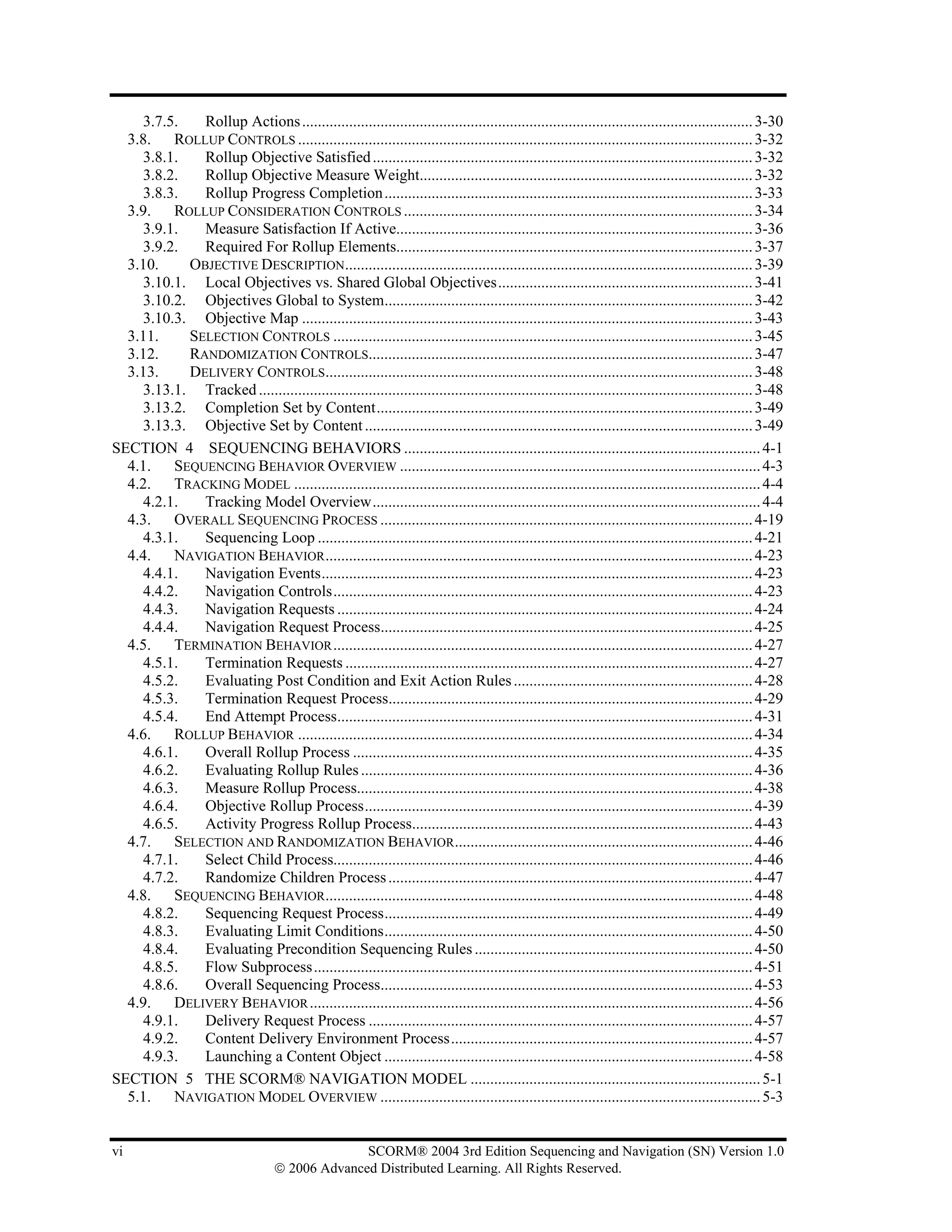 3.7.5.   Rollup Actions ................................................................................................................... 3-30
  3.8. ROLLUP CONTROLS .................................................................................................................... 3-32
    3.8.1.   Rollup Objective Satisfied ................................................................................................. 3-32
    3.8.2.   Rollup Objective Measure Weight..................................................................................... 3-32
    3.8.3.   Rollup Progress Completion .............................................................................................. 3-33
  3.9. ROLLUP CONSIDERATION CONTROLS ......................................................................................... 3-34
    3.9.1.   Measure Satisfaction If Active........................................................................................... 3-36
    3.9.2.   Required For Rollup Elements........................................................................................... 3-37
  3.10.    OBJECTIVE DESCRIPTION........................................................................................................ 3-39
    3.10.1. Local Objectives vs. Shared Global Objectives................................................................. 3-41
    3.10.2. Objectives Global to System.............................................................................................. 3-42
    3.10.3. Objective Map ................................................................................................................... 3-43
  3.11.    SELECTION CONTROLS ........................................................................................................... 3-45
  3.12.    RANDOMIZATION CONTROLS.................................................................................................. 3-47
  3.13.    DELIVERY CONTROLS............................................................................................................. 3-48
    3.13.1. Tracked .............................................................................................................................. 3-48
    3.13.2. Completion Set by Content................................................................................................ 3-49
    3.13.3. Objective Set by Content ................................................................................................... 3-49
SECTION 4 SEQUENCING BEHAVIORS ........................................................................................... 4-1
  4.1. SEQUENCING BEHAVIOR OVERVIEW ............................................................................................ 4-3
  4.2. TRACKING MODEL ....................................................................................................................... 4-4
    4.2.1.   Tracking Model Overview................................................................................................... 4-4
  4.3. OVERALL SEQUENCING PROCESS ............................................................................................... 4-19
    4.3.1.   Sequencing Loop ............................................................................................................... 4-21
  4.4. NAVIGATION BEHAVIOR ............................................................................................................. 4-23
    4.4.1.   Navigation Events.............................................................................................................. 4-23
    4.4.2.   Navigation Controls........................................................................................................... 4-23
    4.4.3.   Navigation Requests .......................................................................................................... 4-24
    4.4.4.   Navigation Request Process............................................................................................... 4-25
  4.5. TERMINATION BEHAVIOR ........................................................................................................... 4-27
    4.5.1.   Termination Requests ........................................................................................................ 4-27
    4.5.2.   Evaluating Post Condition and Exit Action Rules ............................................................. 4-28
    4.5.3.   Termination Request Process............................................................................................. 4-29
    4.5.4.   End Attempt Process.......................................................................................................... 4-31
  4.6. ROLLUP BEHAVIOR .................................................................................................................... 4-34
    4.6.1.   Overall Rollup Process ...................................................................................................... 4-35
    4.6.2.   Evaluating Rollup Rules .................................................................................................... 4-36
    4.6.3.   Measure Rollup Process..................................................................................................... 4-38
    4.6.4.   Objective Rollup Process................................................................................................... 4-39
    4.6.5.   Activity Progress Rollup Process....................................................................................... 4-43
  4.7. SELECTION AND RANDOMIZATION BEHAVIOR ............................................................................ 4-46
    4.7.1.   Select Child Process........................................................................................................... 4-46
    4.7.2.   Randomize Children Process ............................................................................................. 4-47
  4.8. SEQUENCING BEHAVIOR ............................................................................................................. 4-48
    4.8.2.   Sequencing Request Process.............................................................................................. 4-49
    4.8.3.   Evaluating Limit Conditions.............................................................................................. 4-50
    4.8.4.   Evaluating Precondition Sequencing Rules ....................................................................... 4-50
    4.8.5.   Flow Subprocess................................................................................................................ 4-51
    4.8.6.   Overall Sequencing Process............................................................................................... 4-53
  4.9. DELIVERY BEHAVIOR ................................................................................................................. 4-56
    4.9.1.   Delivery Request Process .................................................................................................. 4-57
    4.9.2.   Content Delivery Environment Process............................................................................. 4-57
    4.9.3.   Launching a Content Object .............................................................................................. 4-58
SECTION 5 THE SCORM® NAVIGATION MODEL .......................................................................... 5-1
  5.1. NAVIGATION MODEL OVERVIEW ................................................................................................. 5-3


vi                                                SCORM® 2004 3rd Edition Sequencing and Navigation (SN) Version 1.0
                                    © 2006 Advanced Distributed Learning. All Rights Reserved.
 