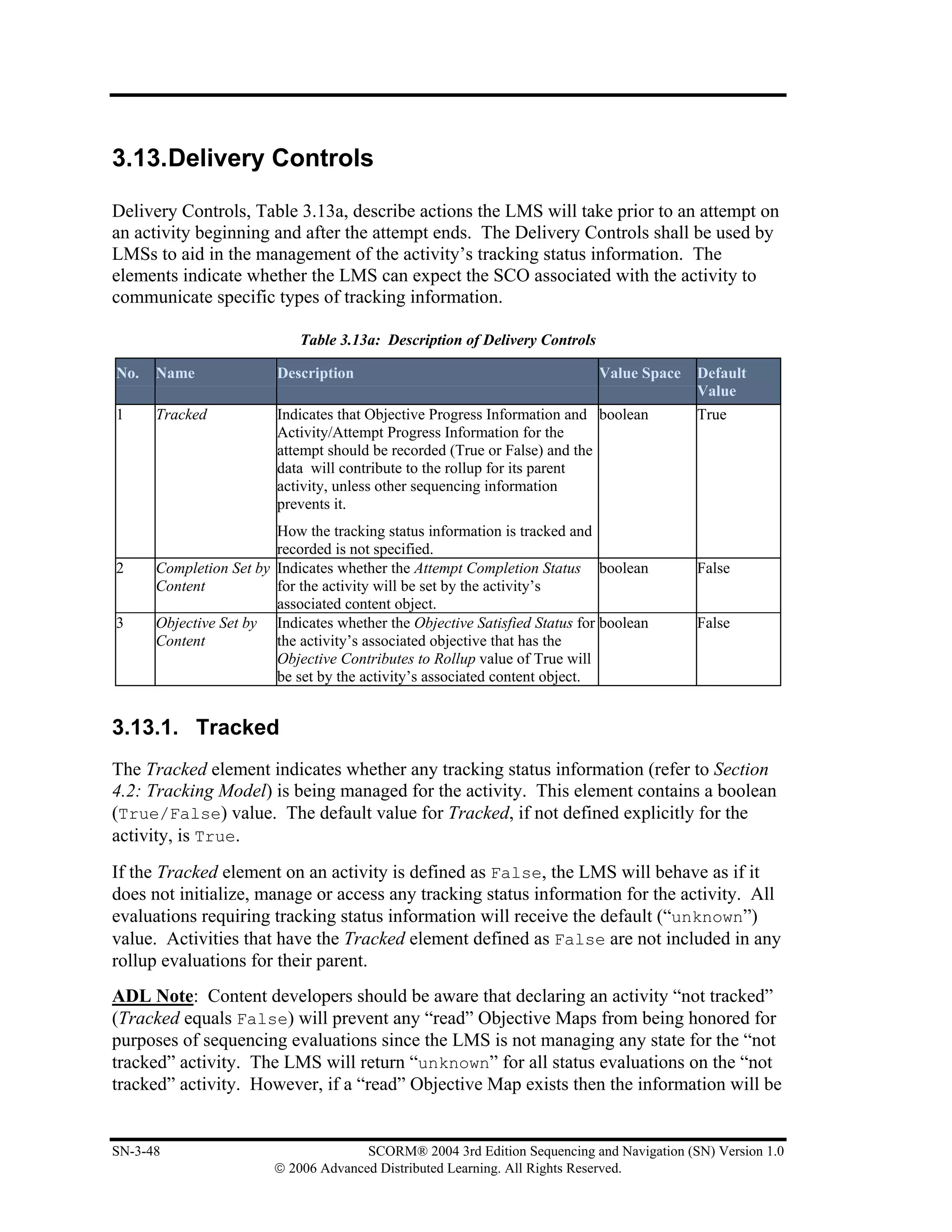 3.13.Delivery Controls

Delivery Controls, Table 3.13a, describe actions the LMS will take prior to an attempt on
an activity beginning and after the attempt ends. The Delivery Controls shall be used by
LMSs to aid in the management of the activity’s tracking status information. The
elements indicate whether the LMS can expect the SCO associated with the activity to
communicate specific types of tracking information.

                            Table 3.13a: Description of Delivery Controls

No.   Name              Description                                         Value Space   Default
                                                                                          Value
1     Tracked           Indicates that Objective Progress Information and boolean         True
                        Activity/Attempt Progress Information for the
                        attempt should be recorded (True or False) and the
                        data will contribute to the rollup for its parent
                        activity, unless other sequencing information
                        prevents it.
                        How the tracking status information is tracked and
                        recorded is not specified.
2     Completion Set by Indicates whether the Attempt Completion Status boolean           False
      Content           for the activity will be set by the activity’s
                        associated content object.
3     Objective Set by Indicates whether the Objective Satisfied Status for boolean       False
      Content           the activity’s associated objective that has the
                        Objective Contributes to Rollup value of True will
                        be set by the activity’s associated content object.


3.13.1. Tracked
The Tracked element indicates whether any tracking status information (refer to Section
4.2: Tracking Model) is being managed for the activity. This element contains a boolean
(True/False) value. The default value for Tracked, if not defined explicitly for the
activity, is True.
If the Tracked element on an activity is defined as False, the LMS will behave as if it
does not initialize, manage or access any tracking status information for the activity. All
evaluations requiring tracking status information will receive the default (“unknown”)
value. Activities that have the Tracked element defined as False are not included in any
rollup evaluations for their parent.
ADL Note: Content developers should be aware that declaring an activity “not tracked”
(Tracked equals False) will prevent any “read” Objective Maps from being honored for
purposes of sequencing evaluations since the LMS is not managing any state for the “not
tracked” activity. The LMS will return “unknown” for all status evaluations on the “not
tracked” activity. However, if a “read” Objective Map exists then the information will be


SN-3-48                               SCORM® 2004 3rd Edition Sequencing and Navigation (SN) Version 1.0
                        © 2006 Advanced Distributed Learning. All Rights Reserved.
 