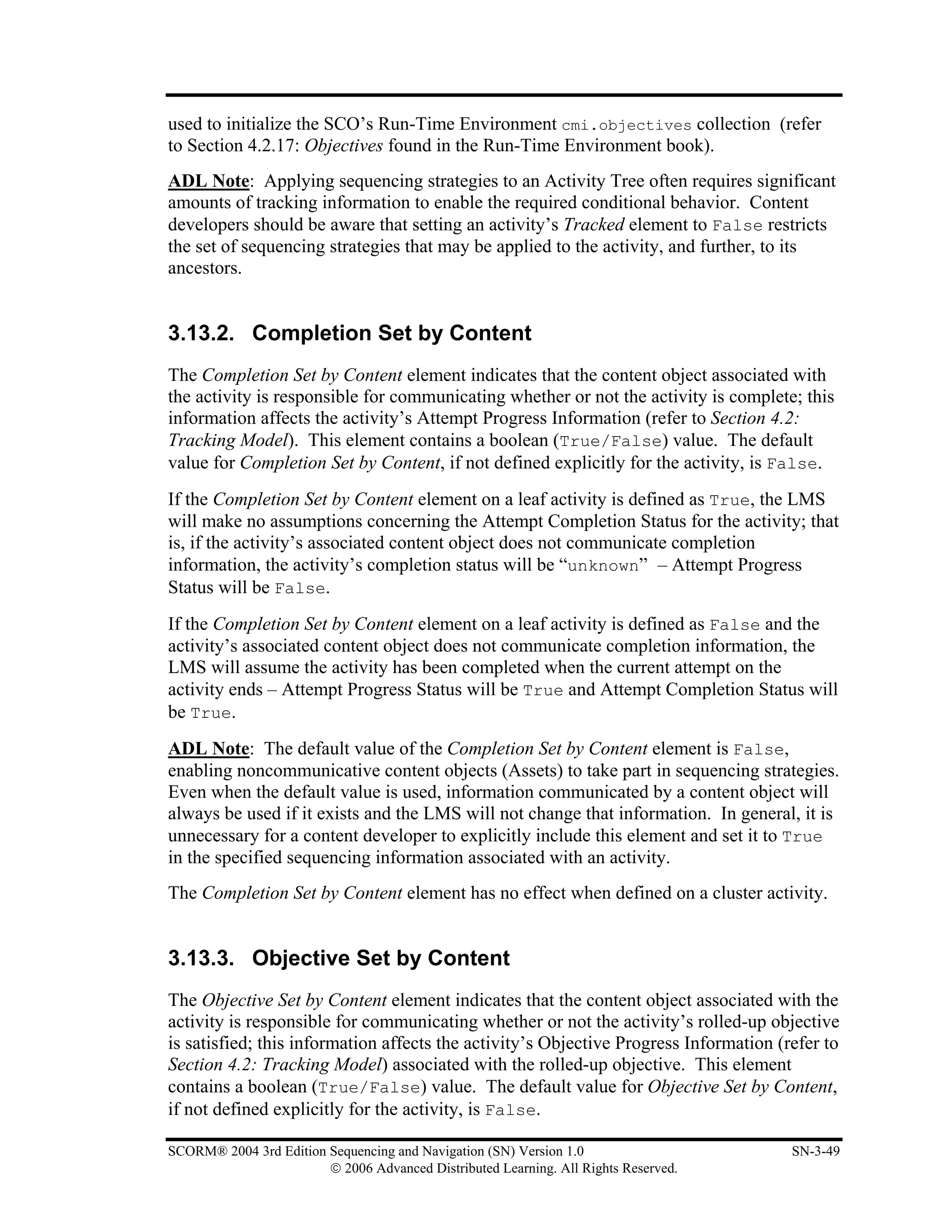 used to initialize the SCO’s Run-Time Environment cmi.objectives collection (refer
to Section 4.2.17: Objectives found in the Run-Time Environment book).
ADL Note: Applying sequencing strategies to an Activity Tree often requires significant
amounts of tracking information to enable the required conditional behavior. Content
developers should be aware that setting an activity’s Tracked element to False restricts
the set of sequencing strategies that may be applied to the activity, and further, to its
ancestors.


3.13.2. Completion Set by Content
The Completion Set by Content element indicates that the content object associated with
the activity is responsible for communicating whether or not the activity is complete; this
information affects the activity’s Attempt Progress Information (refer to Section 4.2:
Tracking Model). This element contains a boolean (True/False) value. The default
value for Completion Set by Content, if not defined explicitly for the activity, is False.
If the Completion Set by Content element on a leaf activity is defined as True, the LMS
will make no assumptions concerning the Attempt Completion Status for the activity; that
is, if the activity’s associated content object does not communicate completion
information, the activity’s completion status will be “unknown” – Attempt Progress
Status will be False.
If the Completion Set by Content element on a leaf activity is defined as False and the
activity’s associated content object does not communicate completion information, the
LMS will assume the activity has been completed when the current attempt on the
activity ends – Attempt Progress Status will be True and Attempt Completion Status will
be True.
ADL Note: The default value of the Completion Set by Content element is False,
enabling noncommunicative content objects (Assets) to take part in sequencing strategies.
Even when the default value is used, information communicated by a content object will
always be used if it exists and the LMS will not change that information. In general, it is
unnecessary for a content developer to explicitly include this element and set it to True
in the specified sequencing information associated with an activity.
The Completion Set by Content element has no effect when defined on a cluster activity.


3.13.3. Objective Set by Content
The Objective Set by Content element indicates that the content object associated with the
activity is responsible for communicating whether or not the activity’s rolled-up objective
is satisfied; this information affects the activity’s Objective Progress Information (refer to
Section 4.2: Tracking Model) associated with the rolled-up objective. This element
contains a boolean (True/False) value. The default value for Objective Set by Content,
if not defined explicitly for the activity, is False.

SCORM® 2004 3rd Edition Sequencing and Navigation (SN) Version 1.0                     SN-3-49
                        © 2006 Advanced Distributed Learning. All Rights Reserved.
 