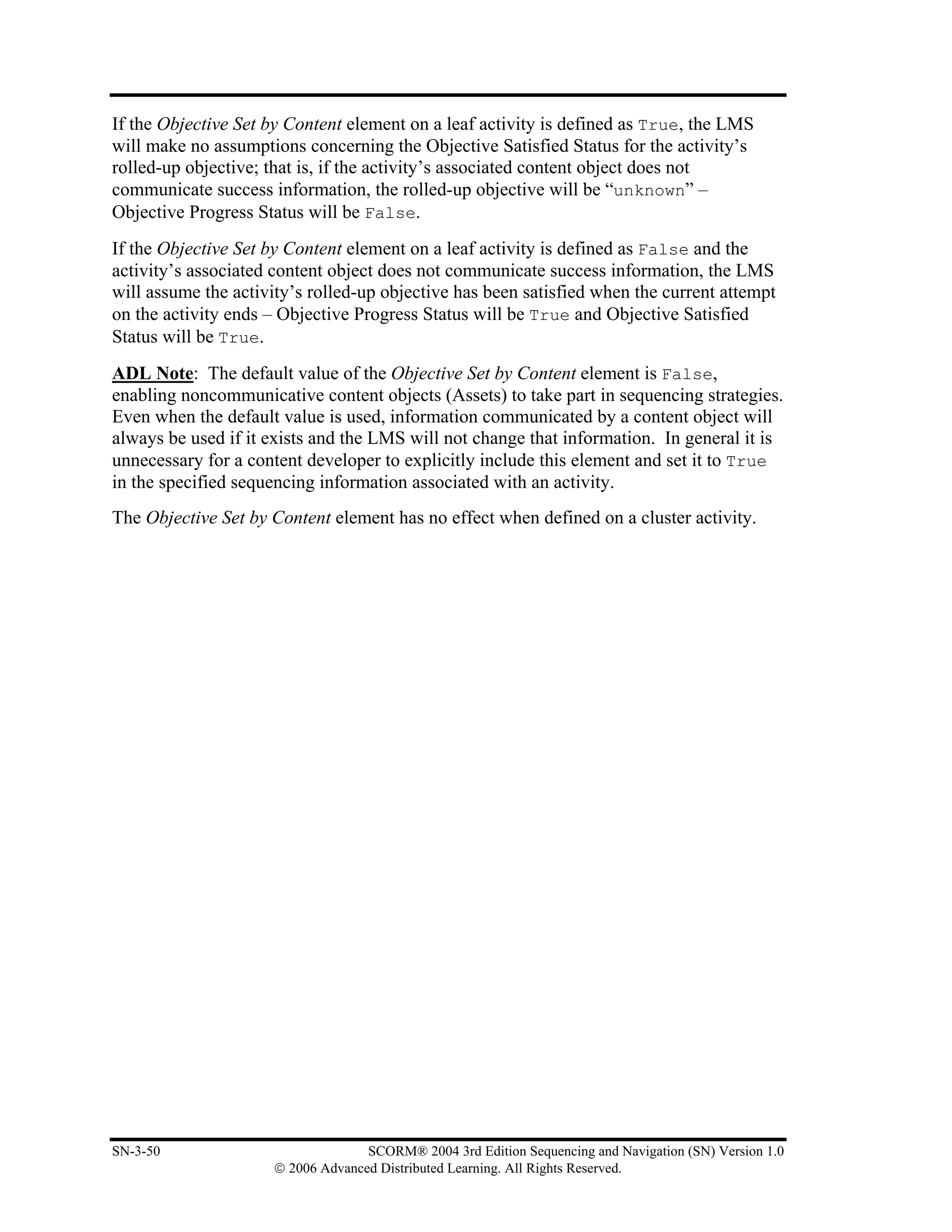 If the Objective Set by Content element on a leaf activity is defined as True, the LMS
will make no assumptions concerning the Objective Satisfied Status for the activity’s
rolled-up objective; that is, if the activity’s associated content object does not
communicate success information, the rolled-up objective will be “unknown” –
Objective Progress Status will be False.
If the Objective Set by Content element on a leaf activity is defined as False and the
activity’s associated content object does not communicate success information, the LMS
will assume the activity’s rolled-up objective has been satisfied when the current attempt
on the activity ends – Objective Progress Status will be True and Objective Satisfied
Status will be True.
ADL Note: The default value of the Objective Set by Content element is False,
enabling noncommunicative content objects (Assets) to take part in sequencing strategies.
Even when the default value is used, information communicated by a content object will
always be used if it exists and the LMS will not change that information. In general it is
unnecessary for a content developer to explicitly include this element and set it to True
in the specified sequencing information associated with an activity.
The Objective Set by Content element has no effect when defined on a cluster activity.




SN-3-50                            SCORM® 2004 3rd Edition Sequencing and Navigation (SN) Version 1.0
                     © 2006 Advanced Distributed Learning. All Rights Reserved.
 