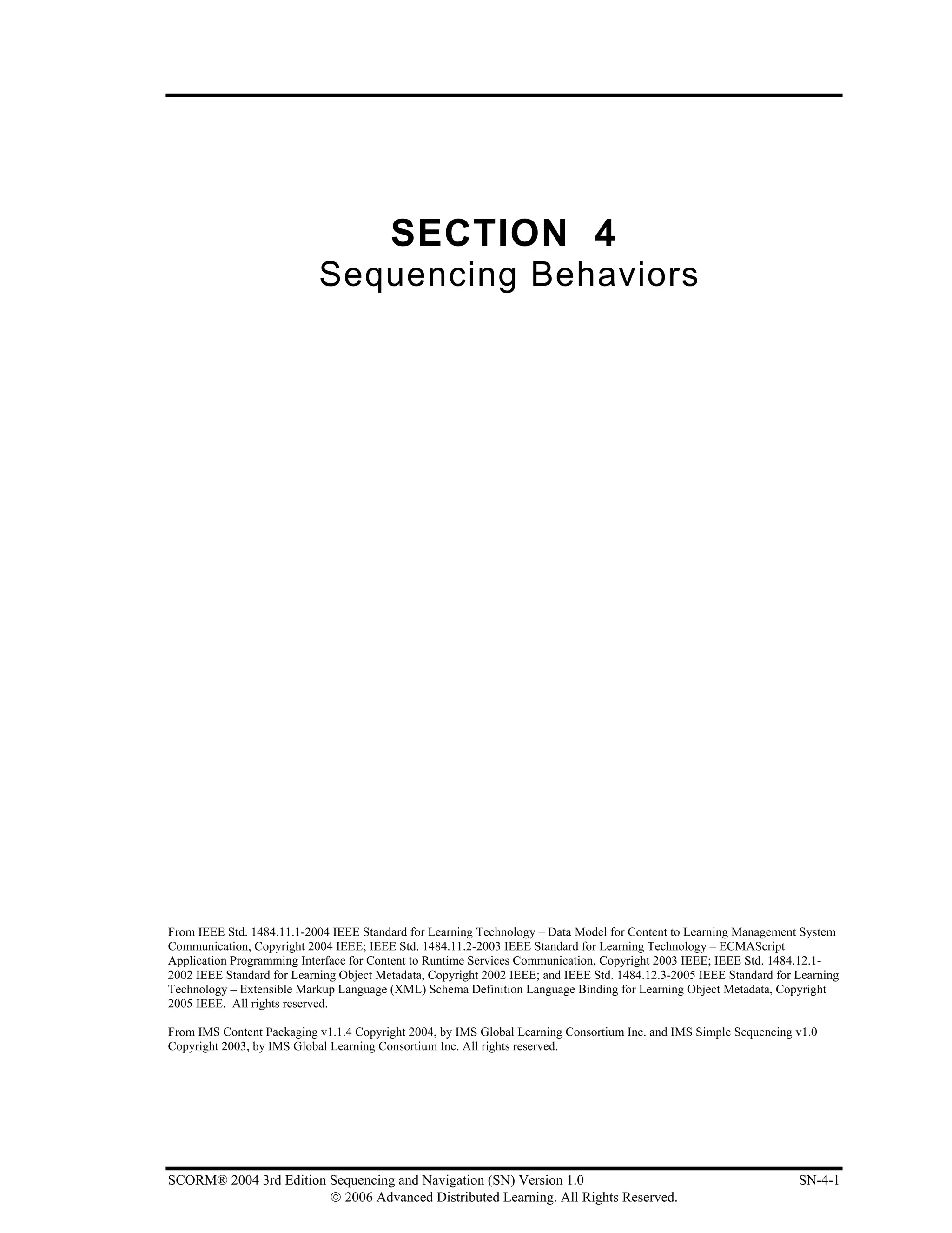 SECTION 4
                            Sequencing Behaviors




From IEEE Std. 1484.11.1-2004 IEEE Standard for Learning Technology – Data Model for Content to Learning Management System
Communication, Copyright 2004 IEEE; IEEE Std. 1484.11.2-2003 IEEE Standard for Learning Technology – ECMAScript
Application Programming Interface for Content to Runtime Services Communication, Copyright 2003 IEEE; IEEE Std. 1484.12.1-
2002 IEEE Standard for Learning Object Metadata, Copyright 2002 IEEE; and IEEE Std. 1484.12.3-2005 IEEE Standard for Learning
Technology – Extensible Markup Language (XML) Schema Definition Language Binding for Learning Object Metadata, Copyright
2005 IEEE. All rights reserved.

From IMS Content Packaging v1.1.4 Copyright 2004, by IMS Global Learning Consortium Inc. and IMS Simple Sequencing v1.0
Copyright 2003, by IMS Global Learning Consortium Inc. All rights reserved.




SCORM® 2004 3rd Edition Sequencing and Navigation (SN) Version 1.0                                                   SN-4-1
                        © 2006 Advanced Distributed Learning. All Rights Reserved.
 