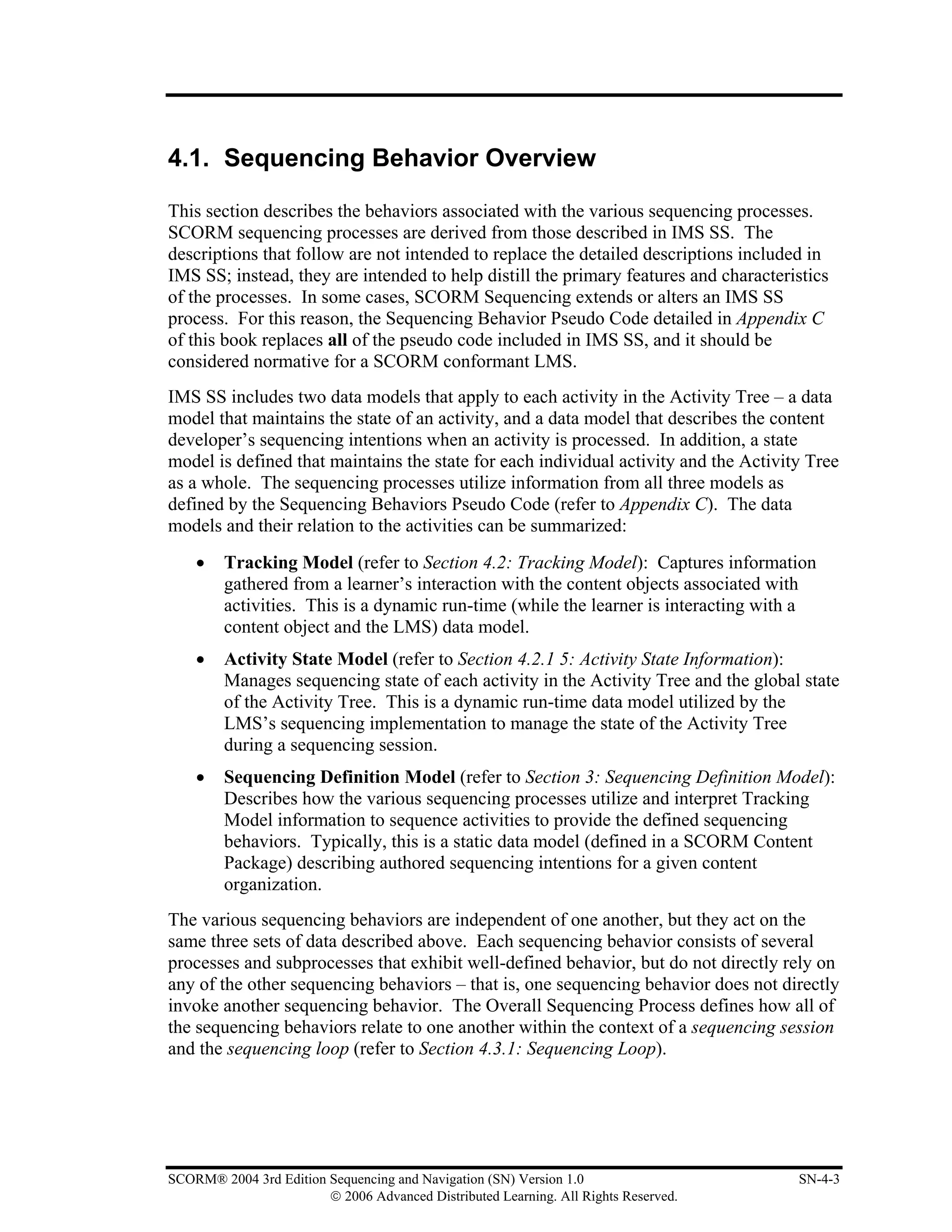 4.1. Sequencing Behavior Overview

This section describes the behaviors associated with the various sequencing processes.
SCORM sequencing processes are derived from those described in IMS SS. The
descriptions that follow are not intended to replace the detailed descriptions included in
IMS SS; instead, they are intended to help distill the primary features and characteristics
of the processes. In some cases, SCORM Sequencing extends or alters an IMS SS
process. For this reason, the Sequencing Behavior Pseudo Code detailed in Appendix C
of this book replaces all of the pseudo code included in IMS SS, and it should be
considered normative for a SCORM conformant LMS.
IMS SS includes two data models that apply to each activity in the Activity Tree – a data
model that maintains the state of an activity, and a data model that describes the content
developer’s sequencing intentions when an activity is processed. In addition, a state
model is defined that maintains the state for each individual activity and the Activity Tree
as a whole. The sequencing processes utilize information from all three models as
defined by the Sequencing Behaviors Pseudo Code (refer to Appendix C). The data
models and their relation to the activities can be summarized:
    •    Tracking Model (refer to Section 4.2: Tracking Model): Captures information
         gathered from a learner’s interaction with the content objects associated with
         activities. This is a dynamic run-time (while the learner is interacting with a
         content object and the LMS) data model.
    •    Activity State Model (refer to Section 4.2.1 5: Activity State Information):
         Manages sequencing state of each activity in the Activity Tree and the global state
         of the Activity Tree. This is a dynamic run-time data model utilized by the
         LMS’s sequencing implementation to manage the state of the Activity Tree
         during a sequencing session.
    •    Sequencing Definition Model (refer to Section 3: Sequencing Definition Model):
         Describes how the various sequencing processes utilize and interpret Tracking
         Model information to sequence activities to provide the defined sequencing
         behaviors. Typically, this is a static data model (defined in a SCORM Content
         Package) describing authored sequencing intentions for a given content
         organization.
The various sequencing behaviors are independent of one another, but they act on the
same three sets of data described above. Each sequencing behavior consists of several
processes and subprocesses that exhibit well-defined behavior, but do not directly rely on
any of the other sequencing behaviors – that is, one sequencing behavior does not directly
invoke another sequencing behavior. The Overall Sequencing Process defines how all of
the sequencing behaviors relate to one another within the context of a sequencing session
and the sequencing loop (refer to Section 4.3.1: Sequencing Loop).




SCORM® 2004 3rd Edition Sequencing and Navigation (SN) Version 1.0                    SN-4-3
                        © 2006 Advanced Distributed Learning. All Rights Reserved.
 