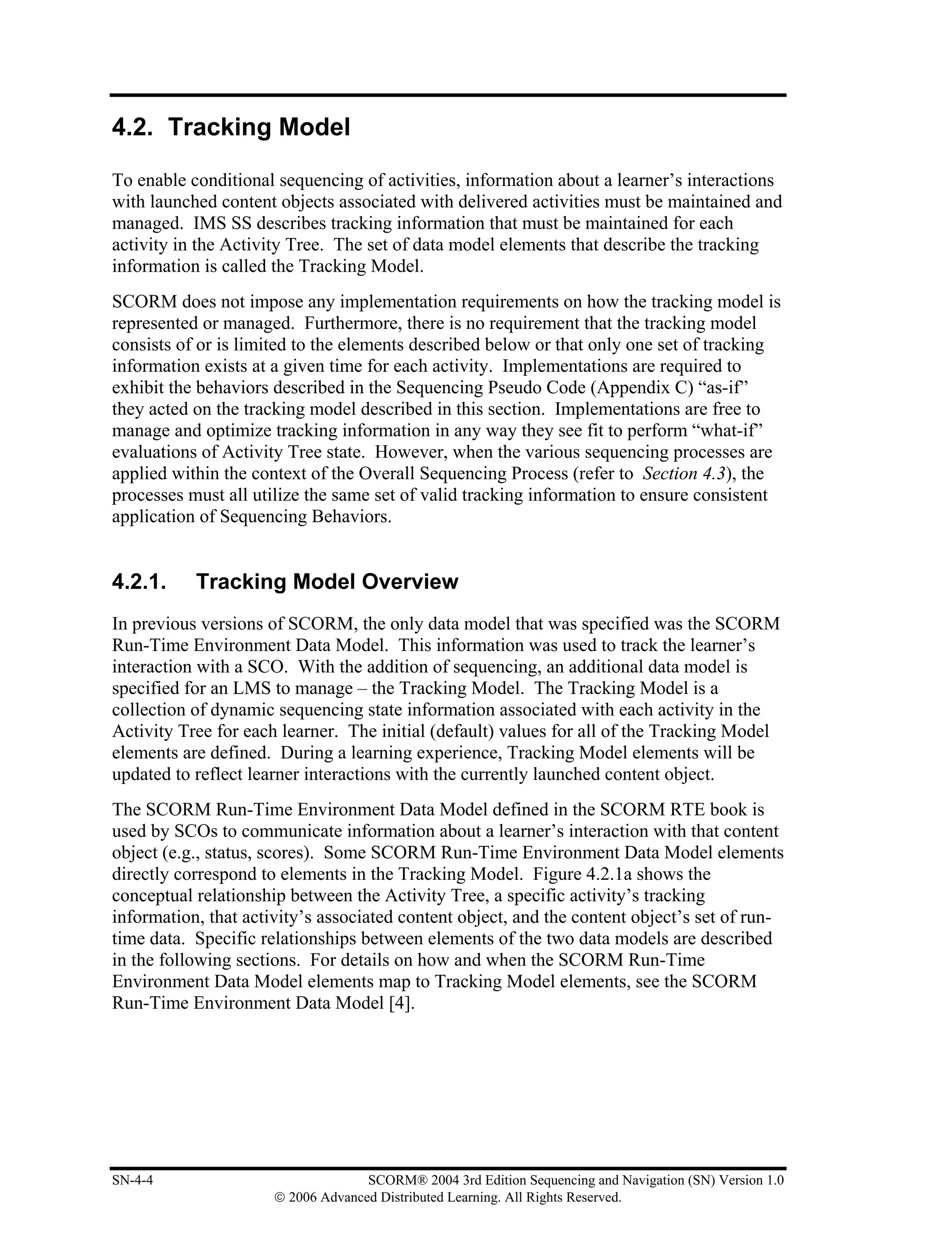 4.2. Tracking Model

To enable conditional sequencing of activities, information about a learner’s interactions
with launched content objects associated with delivered activities must be maintained and
managed. IMS SS describes tracking information that must be maintained for each
activity in the Activity Tree. The set of data model elements that describe the tracking
information is called the Tracking Model.
SCORM does not impose any implementation requirements on how the tracking model is
represented or managed. Furthermore, there is no requirement that the tracking model
consists of or is limited to the elements described below or that only one set of tracking
information exists at a given time for each activity. Implementations are required to
exhibit the behaviors described in the Sequencing Pseudo Code (Appendix C) “as-if”
they acted on the tracking model described in this section. Implementations are free to
manage and optimize tracking information in any way they see fit to perform “what-if”
evaluations of Activity Tree state. However, when the various sequencing processes are
applied within the context of the Overall Sequencing Process (refer to Section 4.3), the
processes must all utilize the same set of valid tracking information to ensure consistent
application of Sequencing Behaviors.


4.2.1.     Tracking Model Overview
In previous versions of SCORM, the only data model that was specified was the SCORM
Run-Time Environment Data Model. This information was used to track the learner’s
interaction with a SCO. With the addition of sequencing, an additional data model is
specified for an LMS to manage – the Tracking Model. The Tracking Model is a
collection of dynamic sequencing state information associated with each activity in the
Activity Tree for each learner. The initial (default) values for all of the Tracking Model
elements are defined. During a learning experience, Tracking Model elements will be
updated to reflect learner interactions with the currently launched content object.
The SCORM Run-Time Environment Data Model defined in the SCORM RTE book is
used by SCOs to communicate information about a learner’s interaction with that content
object (e.g., status, scores). Some SCORM Run-Time Environment Data Model elements
directly correspond to elements in the Tracking Model. Figure 4.2.1a shows the
conceptual relationship between the Activity Tree, a specific activity’s tracking
information, that activity’s associated content object, and the content object’s set of run-
time data. Specific relationships between elements of the two data models are described
in the following sections. For details on how and when the SCORM Run-Time
Environment Data Model elements map to Tracking Model elements, see the SCORM
Run-Time Environment Data Model [4].




SN-4-4                              SCORM® 2004 3rd Edition Sequencing and Navigation (SN) Version 1.0
                      © 2006 Advanced Distributed Learning. All Rights Reserved.
 
