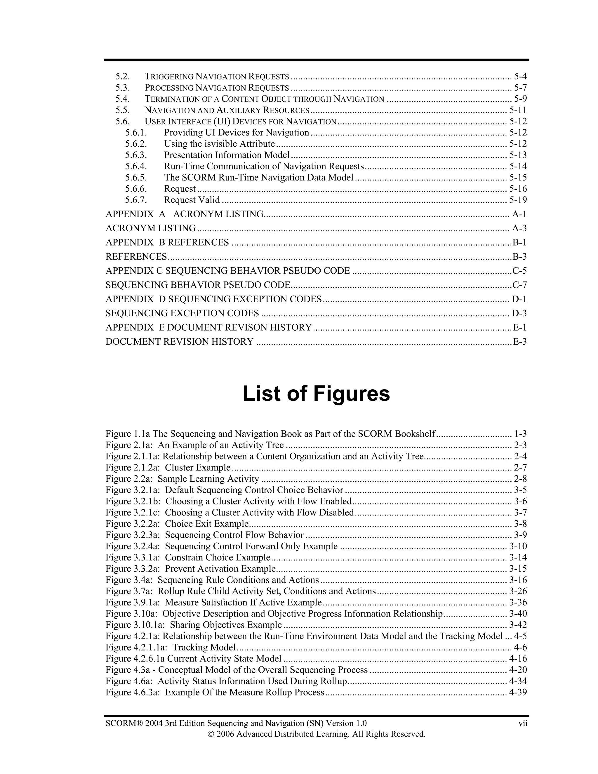 5.2. TRIGGERING NAVIGATION REQUESTS .......................................................................................... 5-4
  5.3. PROCESSING NAVIGATION REQUESTS .......................................................................................... 5-7
  5.4. TERMINATION OF A CONTENT OBJECT THROUGH NAVIGATION ................................................... 5-9
  5.5. NAVIGATION AND AUXILIARY RESOURCES ................................................................................ 5-11
  5.6. USER INTERFACE (UI) DEVICES FOR NAVIGATION ..................................................................... 5-12
    5.6.1. Providing UI Devices for Navigation ................................................................................ 5-12
    5.6.2. Using the isvisible Attribute .............................................................................................. 5-12
    5.6.3. Presentation Information Model ........................................................................................ 5-13
    5.6.4. Run-Time Communication of Navigation Requests.......................................................... 5-14
    5.6.5. The SCORM Run-Time Navigation Data Model .............................................................. 5-15
    5.6.6. Request .............................................................................................................................. 5-16
    5.6.7. Request Valid .................................................................................................................... 5-19
APPENDIX A ACRONYM LISTING.................................................................................................... A-1
ACRONYM LISTING ............................................................................................................................... A-3
APPENDIX B REFERENCES ..................................................................................................................B-1
REFERENCES............................................................................................................................................B-3
APPENDIX C SEQUENCING BEHAVIOR PSEUDO CODE .................................................................C-5
SEQUENCING BEHAVIOR PSEUDO CODE..........................................................................................C-7
APPENDIX D SEQUENCING EXCEPTION CODES............................................................................ D-1
SEQUENCING EXCEPTION CODES ..................................................................................................... D-3
APPENDIX E DOCUMENT REVISON HISTORY.................................................................................E-1
DOCUMENT REVISION HISTORY ........................................................................................................E-3




                                                 List of Figures
Figure 1.1a The Sequencing and Navigation Book as Part of the SCORM Bookshelf ............................... 1-3
Figure 2.1a: An Example of an Activity Tree ............................................................................................ 2-3
Figure 2.1.1a: Relationship between a Content Organization and an Activity Tree.................................... 2-4
Figure 2.1.2a: Cluster Example .................................................................................................................. 2-7
Figure 2.2a: Sample Learning Activity ...................................................................................................... 2-8
Figure 3.2.1a: Default Sequencing Control Choice Behavior .................................................................... 3-5
Figure 3.2.1b: Choosing a Cluster Activity with Flow Enabled................................................................. 3-6
Figure 3.2.1c: Choosing a Cluster Activity with Flow Disabled................................................................ 3-7
Figure 3.2.2a: Choice Exit Example........................................................................................................... 3-8
Figure 3.2.3a: Sequencing Control Flow Behavior .................................................................................... 3-9
Figure 3.2.4a: Sequencing Control Forward Only Example .................................................................... 3-10
Figure 3.3.1a: Constrain Choice Example................................................................................................ 3-14
Figure 3.3.2a: Prevent Activation Example.............................................................................................. 3-15
Figure 3.4a: Sequencing Rule Conditions and Actions ............................................................................ 3-16
Figure 3.7a: Rollup Rule Child Activity Set, Conditions and Actions..................................................... 3-26
Figure 3.9.1a: Measure Satisfaction If Active Example........................................................................... 3-36
Figure 3.10a: Objective Description and Objective Progress Information Relationship.......................... 3-40
Figure 3.10.1a: Sharing Objectives Example ........................................................................................... 3-42
Figure 4.2.1a: Relationship between the Run-Time Environment Data Model and the Tracking Model ... 4-5
Figure 4.2.1.1a: Tracking Model................................................................................................................ 4-6
Figure 4.2.6.1a Current Activity State Model ........................................................................................... 4-16
Figure 4.3a - Conceptual Model of the Overall Sequencing Process ........................................................ 4-20
Figure 4.6a: Activity Status Information Used During Rollup................................................................. 4-34
Figure 4.6.3a: Example Of the Measure Rollup Process.......................................................................... 4-39


SCORM® 2004 3rd Edition Sequencing and Navigation (SN) Version 1.0                                                                                   vii
                        © 2006 Advanced Distributed Learning. All Rights Reserved.
 