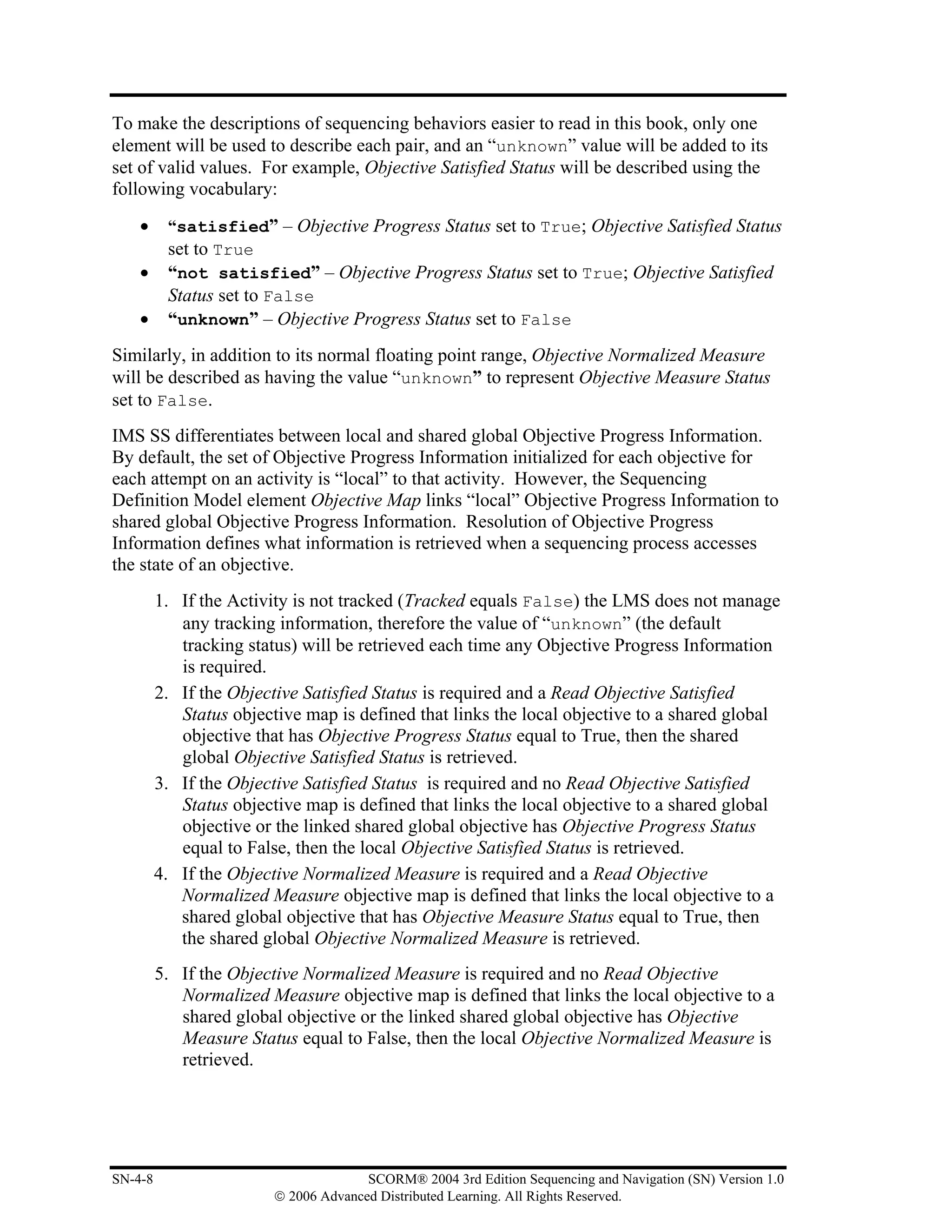 To make the descriptions of sequencing behaviors easier to read in this book, only one
element will be used to describe each pair, and an “unknown” value will be added to its
set of valid values. For example, Objective Satisfied Status will be described using the
following vocabulary:
    •     “satisfied” – Objective Progress Status set to True; Objective Satisfied Status
          set to True
    •     “not satisfied” – Objective Progress Status set to True; Objective Satisfied
          Status set to False
    •     “unknown” – Objective Progress Status set to False
Similarly, in addition to its normal floating point range, Objective Normalized Measure
will be described as having the value “unknown” to represent Objective Measure Status
set to False.
IMS SS differentiates between local and shared global Objective Progress Information.
By default, the set of Objective Progress Information initialized for each objective for
each attempt on an activity is “local” to that activity. However, the Sequencing
Definition Model element Objective Map links “local” Objective Progress Information to
shared global Objective Progress Information. Resolution of Objective Progress
Information defines what information is retrieved when a sequencing process accesses
the state of an objective.
         1. If the Activity is not tracked (Tracked equals False) the LMS does not manage
            any tracking information, therefore the value of “unknown” (the default
            tracking status) will be retrieved each time any Objective Progress Information
            is required.
         2. If the Objective Satisfied Status is required and a Read Objective Satisfied
            Status objective map is defined that links the local objective to a shared global
            objective that has Objective Progress Status equal to True, then the shared
            global Objective Satisfied Status is retrieved.
         3. If the Objective Satisfied Status is required and no Read Objective Satisfied
            Status objective map is defined that links the local objective to a shared global
            objective or the linked shared global objective has Objective Progress Status
            equal to False, then the local Objective Satisfied Status is retrieved.
         4. If the Objective Normalized Measure is required and a Read Objective
            Normalized Measure objective map is defined that links the local objective to a
            shared global objective that has Objective Measure Status equal to True, then
            the shared global Objective Normalized Measure is retrieved.
         5. If the Objective Normalized Measure is required and no Read Objective
            Normalized Measure objective map is defined that links the local objective to a
            shared global objective or the linked shared global objective has Objective
            Measure Status equal to False, then the local Objective Normalized Measure is
            retrieved.




SN-4-8                                 SCORM® 2004 3rd Edition Sequencing and Navigation (SN) Version 1.0
                         © 2006 Advanced Distributed Learning. All Rights Reserved.
 