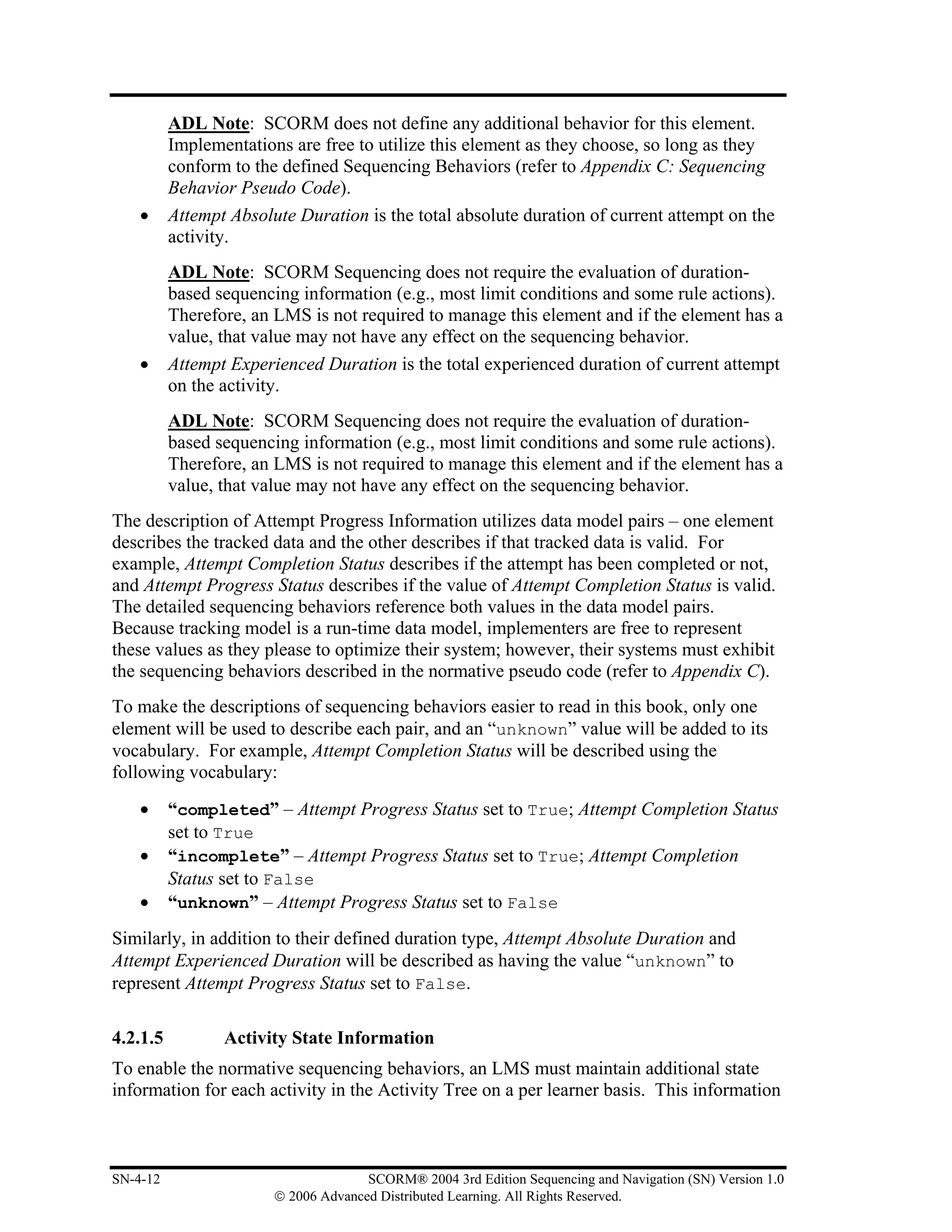 ADL Note: SCORM does not define any additional behavior for this element.
          Implementations are free to utilize this element as they choose, so long as they
          conform to the defined Sequencing Behaviors (refer to Appendix C: Sequencing
          Behavior Pseudo Code).
    •     Attempt Absolute Duration is the total absolute duration of current attempt on the
          activity.
          ADL Note: SCORM Sequencing does not require the evaluation of duration-
          based sequencing information (e.g., most limit conditions and some rule actions).
          Therefore, an LMS is not required to manage this element and if the element has a
          value, that value may not have any effect on the sequencing behavior.
    •     Attempt Experienced Duration is the total experienced duration of current attempt
          on the activity.
          ADL Note: SCORM Sequencing does not require the evaluation of duration-
          based sequencing information (e.g., most limit conditions and some rule actions).
          Therefore, an LMS is not required to manage this element and if the element has a
          value, that value may not have any effect on the sequencing behavior.
The description of Attempt Progress Information utilizes data model pairs – one element
describes the tracked data and the other describes if that tracked data is valid. For
example, Attempt Completion Status describes if the attempt has been completed or not,
and Attempt Progress Status describes if the value of Attempt Completion Status is valid.
The detailed sequencing behaviors reference both values in the data model pairs.
Because tracking model is a run-time data model, implementers are free to represent
these values as they please to optimize their system; however, their systems must exhibit
the sequencing behaviors described in the normative pseudo code (refer to Appendix C).
To make the descriptions of sequencing behaviors easier to read in this book, only one
element will be used to describe each pair, and an “unknown” value will be added to its
vocabulary. For example, Attempt Completion Status will be described using the
following vocabulary:
    •     “completed” – Attempt Progress Status set to True; Attempt Completion Status
          set to True
    •     “incomplete” – Attempt Progress Status set to True; Attempt Completion
          Status set to False
    •     “unknown” – Attempt Progress Status set to False
Similarly, in addition to their defined duration type, Attempt Absolute Duration and
Attempt Experienced Duration will be described as having the value “unknown” to
represent Attempt Progress Status set to False.

4.2.1.5          Activity State Information
To enable the normative sequencing behaviors, an LMS must maintain additional state
information for each activity in the Activity Tree on a per learner basis. This information



SN-4-12                               SCORM® 2004 3rd Edition Sequencing and Navigation (SN) Version 1.0
                        © 2006 Advanced Distributed Learning. All Rights Reserved.
 