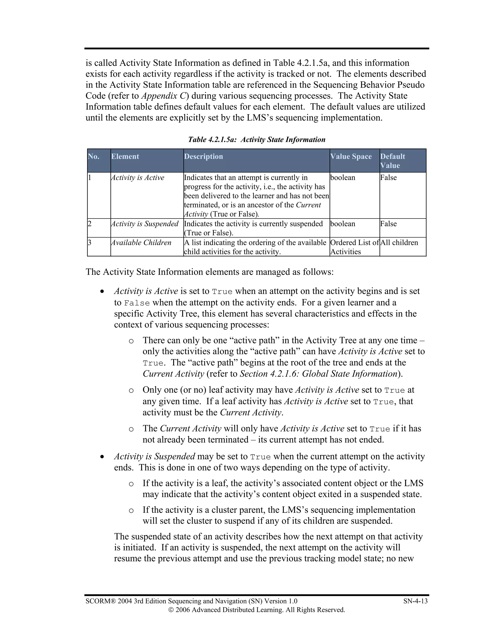 is called Activity State Information as defined in Table 4.2.1.5a, and this information
exists for each activity regardless if the activity is tracked or not. The elements described
in the Activity State Information table are referenced in the Sequencing Behavior Pseudo
Code (refer to Appendix C) during various sequencing processes. The Activity State
Information table defines default values for each element. The default values are utilized
until the elements are explicitly set by the LMS’s sequencing implementation.

                                  Table 4.2.1.5a: Activity State Information

No.       Element                Description                                   Value Space     Default
                                                                                               Value
1         Activity is Active    Indicates that an attempt is currently in         boolean       False
                                progress for the activity, i.e., the activity has
                                been delivered to the learner and has not been
                                terminated, or is an ancestor of the Current
                                Activity (True or False).
2         Activity is Suspended Indicates the activity is currently suspended boolean           False
                                (True or False).
3         Available Children    A list indicating the ordering of the available Ordered List of All children
                                child activities for the activity.                Activities

The Activity State Information elements are managed as follows:

      •    Activity is Active is set to True when an attempt on the activity begins and is set
           to False when the attempt on the activity ends. For a given learner and a
           specific Activity Tree, this element has several characteristics and effects in the
           context of various sequencing processes:
               o There can only be one “active path” in the Activity Tree at any one time –
                 only the activities along the “active path” can have Activity is Active set to
                 True. The “active path” begins at the root of the tree and ends at the
                 Current Activity (refer to Section 4.2.1.6: Global State Information).
               o Only one (or no) leaf activity may have Activity is Active set to True at
                 any given time. If a leaf activity has Activity is Active set to True, that
                 activity must be the Current Activity.
               o The Current Activity will only have Activity is Active set to True if it has
                 not already been terminated – its current attempt has not ended.
      •    Activity is Suspended may be set to True when the current attempt on the activity
           ends. This is done in one of two ways depending on the type of activity.
               o If the activity is a leaf, the activity’s associated content object or the LMS
                 may indicate that the activity’s content object exited in a suspended state.
               o If the activity is a cluster parent, the LMS’s sequencing implementation
                 will set the cluster to suspend if any of its children are suspended.
           The suspended state of an activity describes how the next attempt on that activity
           is initiated. If an activity is suspended, the next attempt on the activity will
           resume the previous attempt and use the previous tracking model state; no new



SCORM® 2004 3rd Edition Sequencing and Navigation (SN) Version 1.0                                     SN-4-13
                        © 2006 Advanced Distributed Learning. All Rights Reserved.
 