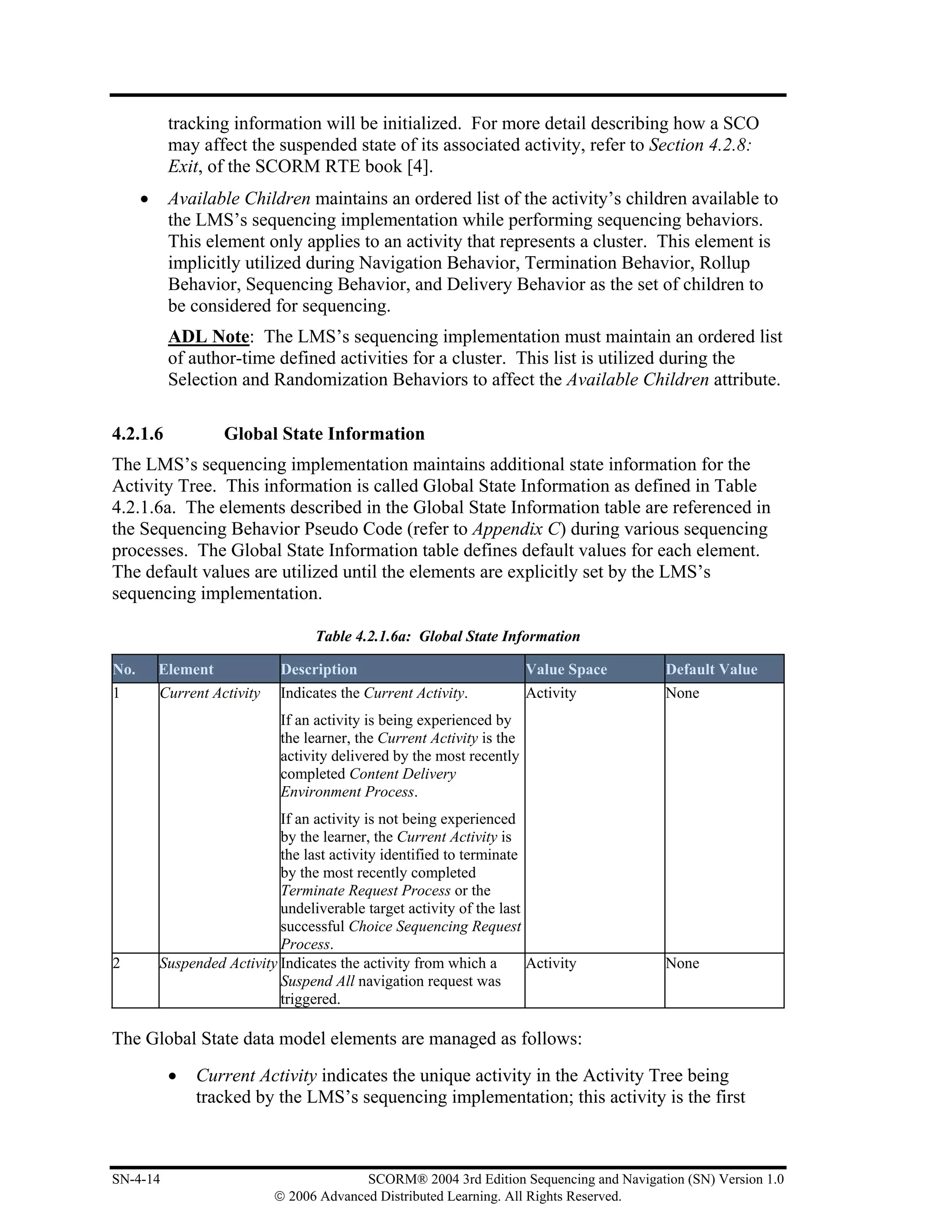 tracking information will be initialized. For more detail describing how a SCO
           may affect the suspended state of its associated activity, refer to Section 4.2.8:
           Exit, of the SCORM RTE book [4].
      •    Available Children maintains an ordered list of the activity’s children available to
           the LMS’s sequencing implementation while performing sequencing behaviors.
           This element only applies to an activity that represents a cluster. This element is
           implicitly utilized during Navigation Behavior, Termination Behavior, Rollup
           Behavior, Sequencing Behavior, and Delivery Behavior as the set of children to
           be considered for sequencing.
           ADL Note: The LMS’s sequencing implementation must maintain an ordered list
           of author-time defined activities for a cluster. This list is utilized during the
           Selection and Randomization Behaviors to affect the Available Children attribute.

4.2.1.6             Global State Information
The LMS’s sequencing implementation maintains additional state information for the
Activity Tree. This information is called Global State Information as defined in Table
4.2.1.6a. The elements described in the Global State Information table are referenced in
the Sequencing Behavior Pseudo Code (refer to Appendix C) during various sequencing
processes. The Global State Information table defines default values for each element.
The default values are utilized until the elements are explicitly set by the LMS’s
sequencing implementation.

                                   Table 4.2.1.6a: Global State Information

No.       Element             Description                                Value Space      Default Value
1         Current Activity    Indicates the Current Activity.            Activity         None
                              If an activity is being experienced by
                              the learner, the Current Activity is the
                              activity delivered by the most recently
                              completed Content Delivery
                              Environment Process.
                             If an activity is not being experienced
                             by the learner, the Current Activity is
                             the last activity identified to terminate
                             by the most recently completed
                             Terminate Request Process or the
                             undeliverable target activity of the last
                             successful Choice Sequencing Request
                             Process.
2         Suspended Activity Indicates the activity from which a       Activity           None
                             Suspend All navigation request was
                             triggered.

The Global State data model elements are managed as follows:
           •    Current Activity indicates the unique activity in the Activity Tree being
                tracked by the LMS’s sequencing implementation; this activity is the first



SN-4-14                                    SCORM® 2004 3rd Edition Sequencing and Navigation (SN) Version 1.0
                             © 2006 Advanced Distributed Learning. All Rights Reserved.
 