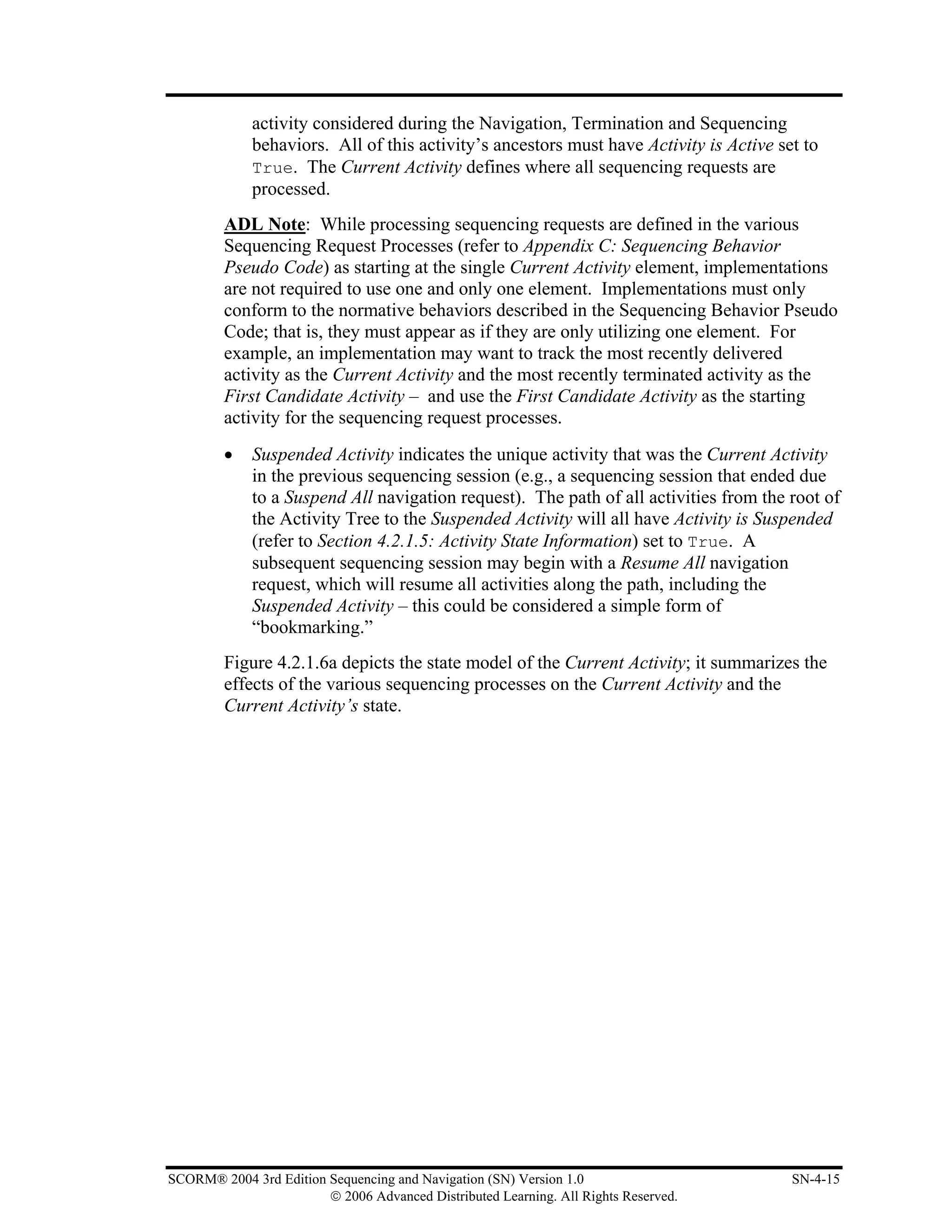activity considered during the Navigation, Termination and Sequencing
             behaviors. All of this activity’s ancestors must have Activity is Active set to
             True. The Current Activity defines where all sequencing requests are
             processed.
         ADL Note: While processing sequencing requests are defined in the various
         Sequencing Request Processes (refer to Appendix C: Sequencing Behavior
         Pseudo Code) as starting at the single Current Activity element, implementations
         are not required to use one and only one element. Implementations must only
         conform to the normative behaviors described in the Sequencing Behavior Pseudo
         Code; that is, they must appear as if they are only utilizing one element. For
         example, an implementation may want to track the most recently delivered
         activity as the Current Activity and the most recently terminated activity as the
         First Candidate Activity – and use the First Candidate Activity as the starting
         activity for the sequencing request processes.
         •   Suspended Activity indicates the unique activity that was the Current Activity
             in the previous sequencing session (e.g., a sequencing session that ended due
             to a Suspend All navigation request). The path of all activities from the root of
             the Activity Tree to the Suspended Activity will all have Activity is Suspended
             (refer to Section 4.2.1.5: Activity State Information) set to True. A
             subsequent sequencing session may begin with a Resume All navigation
             request, which will resume all activities along the path, including the
             Suspended Activity – this could be considered a simple form of
             “bookmarking.”
         Figure 4.2.1.6a depicts the state model of the Current Activity; it summarizes the
         effects of the various sequencing processes on the Current Activity and the
         Current Activity’s state.




SCORM® 2004 3rd Edition Sequencing and Navigation (SN) Version 1.0                      SN-4-15
                        © 2006 Advanced Distributed Learning. All Rights Reserved.
 
