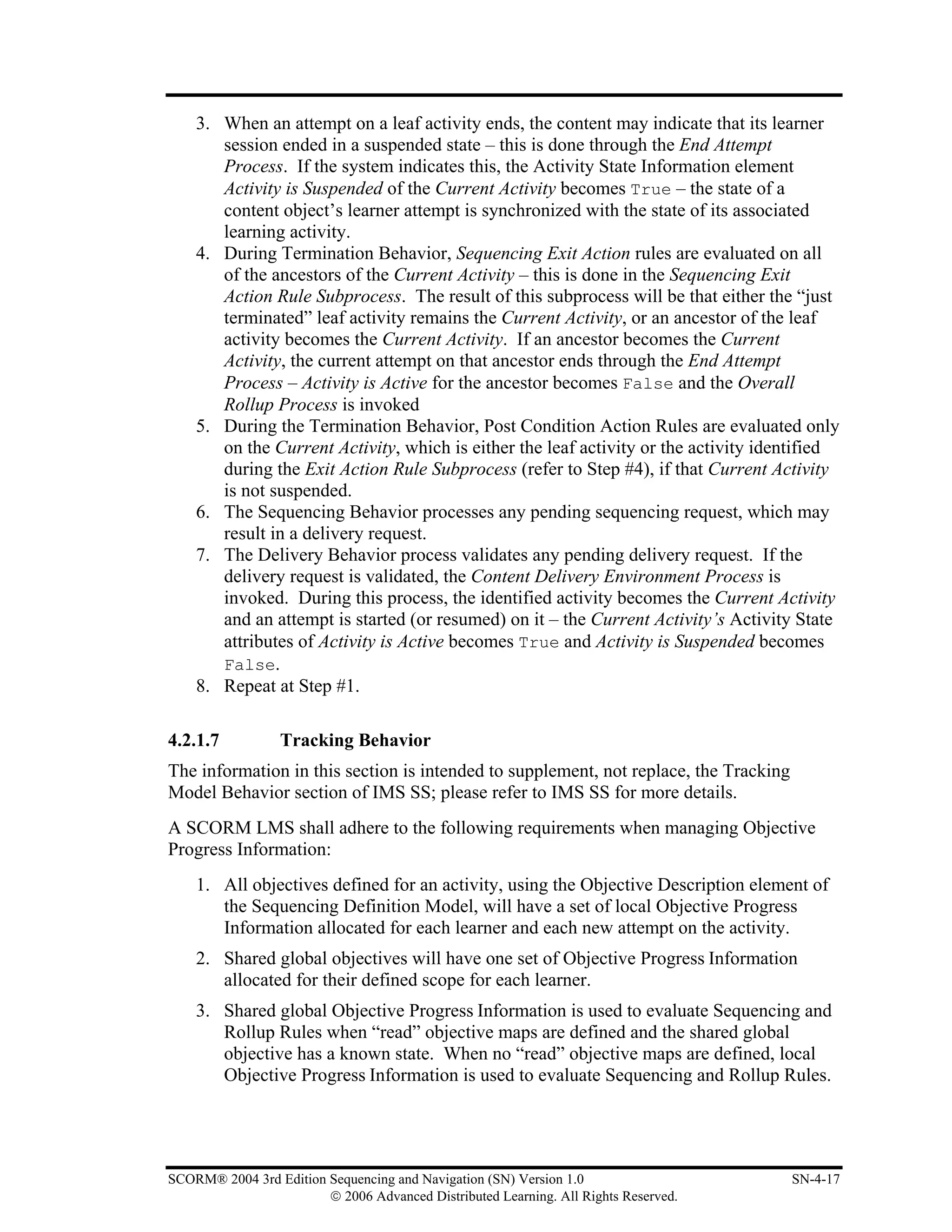 3. When an attempt on a leaf activity ends, the content may indicate that its learner
       session ended in a suspended state – this is done through the End Attempt
       Process. If the system indicates this, the Activity State Information element
       Activity is Suspended of the Current Activity becomes True – the state of a
       content object’s learner attempt is synchronized with the state of its associated
       learning activity.
    4. During Termination Behavior, Sequencing Exit Action rules are evaluated on all
       of the ancestors of the Current Activity – this is done in the Sequencing Exit
       Action Rule Subprocess. The result of this subprocess will be that either the “just
       terminated” leaf activity remains the Current Activity, or an ancestor of the leaf
       activity becomes the Current Activity. If an ancestor becomes the Current
       Activity, the current attempt on that ancestor ends through the End Attempt
       Process – Activity is Active for the ancestor becomes False and the Overall
       Rollup Process is invoked
    5. During the Termination Behavior, Post Condition Action Rules are evaluated only
       on the Current Activity, which is either the leaf activity or the activity identified
       during the Exit Action Rule Subprocess (refer to Step #4), if that Current Activity
       is not suspended.
    6. The Sequencing Behavior processes any pending sequencing request, which may
       result in a delivery request.
    7. The Delivery Behavior process validates any pending delivery request. If the
       delivery request is validated, the Content Delivery Environment Process is
       invoked. During this process, the identified activity becomes the Current Activity
       and an attempt is started (or resumed) on it – the Current Activity’s Activity State
       attributes of Activity is Active becomes True and Activity is Suspended becomes
       False.
    8. Repeat at Step #1.

4.2.1.7           Tracking Behavior
The information in this section is intended to supplement, not replace, the Tracking
Model Behavior section of IMS SS; please refer to IMS SS for more details.
A SCORM LMS shall adhere to the following requirements when managing Objective
Progress Information:
    1. All objectives defined for an activity, using the Objective Description element of
       the Sequencing Definition Model, will have a set of local Objective Progress
       Information allocated for each learner and each new attempt on the activity.
    2. Shared global objectives will have one set of Objective Progress Information
       allocated for their defined scope for each learner.
    3. Shared global Objective Progress Information is used to evaluate Sequencing and
       Rollup Rules when “read” objective maps are defined and the shared global
       objective has a known state. When no “read” objective maps are defined, local
       Objective Progress Information is used to evaluate Sequencing and Rollup Rules.




SCORM® 2004 3rd Edition Sequencing and Navigation (SN) Version 1.0                     SN-4-17
                        © 2006 Advanced Distributed Learning. All Rights Reserved.
 