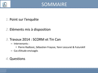 SOMMAIRE
1. Point sur l’enquête
2. Eléments mis à disposition
3. Travaux 2014 : SCORM et Tin Can
– Intervenants :
• Pierre...