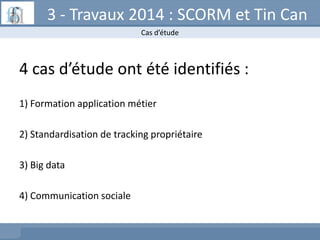 3 - Travaux 2014 : SCORM et Tin Can
Cas d’étude

4 cas d’étude ont été identifiés :
1) Formation application métier

2) St...
