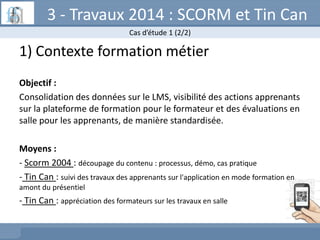 3 - Travaux 2014 : SCORM et Tin Can
Cas d’étude 1 (2/2)

1) Contexte formation métier
Objectif :
Consolidation des données...