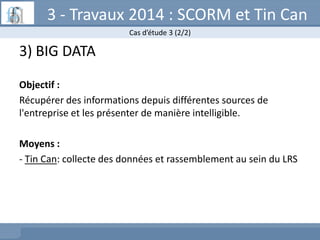 3 - Travaux 2014 : SCORM et Tin Can
Cas d’étude 3 (2/2)

3) BIG DATA
Objectif :
Récupérer des informations depuis différen...