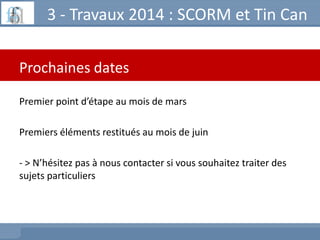 3 - Travaux 2014 : SCORM et Tin Can
Prochaines dates
Premier point d’étape au mois de mars
Premiers éléments restitués au ...