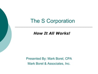 The S Corporation How It All Works! Presented By: Mark Borel, CPA Mark Borel & Associates, Inc. 
