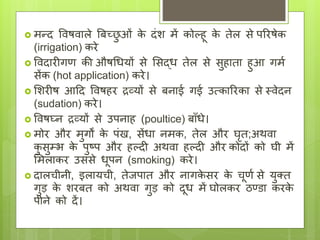  मन्ि ववषवाले बिच्छ
ु ओां क
े िांश में कोल्हू क
े तेल से पररषेक
(irrigation) करे
 वविारीगि की औषधियों से लसद्ि तेल से सुहाता हुआ गमय
सेंक (hot application) करे।
 लशरीष आदि ववषहर द्रव्यों से िनाई गई उत्काररका से थवेिन
(sudation) करे।
 ववषघ्न द्रव्यों से उपनाह (poultice) िााँिे।
 मोर और मुगों क
े पांख, सेंिा नमक, तेल और घृत;अथवा
क
ु सुम्भ क
े पुष्प और हल्िी अथवा हल्िी और कोिों को घी में
लमलाकर उससे िूपन (smoking) करे।
 िालिीनी, इलायिी, तेिपात और नागक
े सर क
े िूिय से युक्त
गुड क
े शरित को अथवा गुड को िूि में घोलकर ठण्डा करक
े
पीने को िें।
 