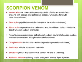 • Neurotoxins are the most important (consist of different small sized
proteins with sodium and potassium cations, which interfere with
neurotransmission).
• Beta toxin (peptide neurotoxin that opens the sodium channels).
• Alpha toxin (depolarises the cell membrane; in addition, it also inhibits the
deactivation of sodium channels).
• Neurotoxins cause delayed activation of sodium neuronal channels leading
to massive release of endogenous catecholamines.
• Charybdotoxin (inhibits the calcium dependent potassium channels)
• Iberiotoxin inhibits potassium channels.
• Serotonin (which may cause local pain at the site of the sting).
• Kallikrein inhibitor (causing raised bradykinin levels)- Tiyus Species.
SCORPION VENOM
 