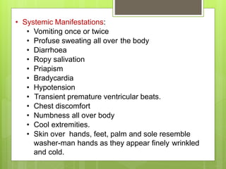 • Systemic Manifestations:
• Vomiting once or twice
• Profuse sweating all over the body
• Diarrhoea
• Ropy salivation
• Priapism
• Bradycardia
• Hypotension
• Transient premature ventricular beats.
• Chest discomfort
• Numbness all over body
• Cool extremities.
• Skin over hands, feet, palm and sole resemble
washer-man hands as they appear finely wrinkled
and cold.
 
