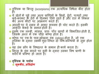  वृश्चिक या बिच्छ
ू (scorpions) एक अत्यधिक ववषैला कीट होता
है।
 ये खेतों में िूहे तथा अन्य प्राणियों क
े बिलों, ईटों, पत्थरों तथा
क
ू डे-करकट क
े ढेरों में दिनभर छछपे रहते हैं और रात में छनकल
कर अन्य कीटों पर आक्रमि करते हैं।
 आिमी पर ये ििाव में आकर भयवश ही िोट करते हैं। इसकी
आकृ छत क
े कडे क
े समान होती है।
 इसक
े एक लम्िी, माांसल, प्रायः पााँि खण्डों में ववभाश्ित होती है,
श्िसक
े अन्त में एक िौडा कोष्ठ होता है।
 कोष्ठ पर एक क
े पास खोखला डांक (sting) होता है, िो एक
नललका क
े द्वारा उसकी गुिा श्थथत िो ववष-ग्रश्न्थयों से िुडा होता
है।
 यह डांक सॉप क
े ववषिन्त क
े समान ही कायय करता है।
 बिच्छ
ू क
े डांक मारने पर इसी क
े द्वारा उसका ववष प्रािी क
े
शरीर में प्रववष्ट हो िाता है।
 वृश्चिक क
े पर्यार्
 शूककीट, अलिद्रोण
 