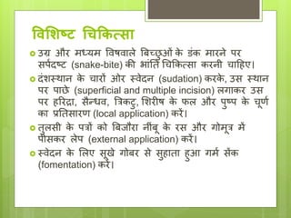 ववलशष्ट चिककत्सय
 उग्र और मध्यम ववषवाले बिच्छ
ु ओां क
े डांक मारने पर
सपयिष्ट (snake-bite) की भाांछत धिककत्सा करनी िादहए।
 िांशथथान क
े िारों ओर थवेिन (sudation) करक
े , उस थथान
पर पाछे (superficial and multiple incision) लगाकर उस
पर हररद्रा, सैन्िव, बत्रकटु, लशरीष क
े फल और पुष्प क
े िूिय
का प्रछतसारि (local application) करें।
 तुलसी क
े पत्रों को बििौरा नीांिू क
े रस और गोमूत्र में
पीसकर लेप (external application) करें।
 थवेिन क
े ललए सूखे गोिर से सुहाता हुआ गमय सेंक
(fomentation) करें।
 