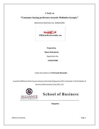 A Study on
“Consumer buying preference towards Mahindra Scorpio.”
(Mahindra & Mahindra Ltd , BANGALORE)
Prepared by
Nipon Chakraborty
Registration No:
11010121086
Under the Guidance of Prof Jacob Alexander
In partial fulfillment of the Course-Industry Internship Programme (IIP) in Semester II of the Master of
Business Administration (July 2011-13)
Bangalore
Alliance University Page 1
 