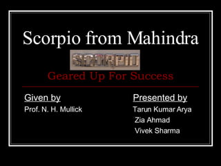 Scorpio from Mahindra Given by     Presented by Prof. N. H. Mullick      Tarun Kumar Arya  Zia Ahmad Vivek Sharma Geared Up For Success 