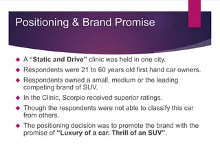 A “Static and Drive” clinic was held in one city.
 Respondents were 21 to 60 years old first hand car owners.
 Respondents owned a small, medium or the leading
competing brand of SUV.
 In the Clinic, Scorpio received superior ratings.
 Though the respondents were not able to classify this car
from others.
 The positioning decision was to promote the brand with the
promise of “Luxury of a car. Thrill of an SUV”.
Positioning & Brand Promise
 