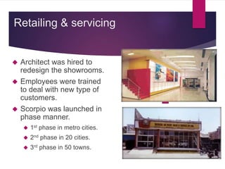  Architect was hired to
redesign the showrooms.
 Employees were trained
to deal with new type of
customers.
 Scorpio was launched in
phase manner.
 1st phase in metro cities.
 2nd phase in 20 cities.
 3rd phase in 50 towns.
Retailing & servicing
 