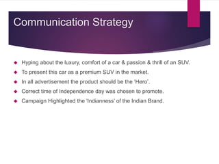  Hyping about the luxury, comfort of a car & passion & thrill of an SUV.
 To present this car as a premium SUV in the market.
 In all advertisement the product should be the ‘Hero’.
 Correct time of Independence day was chosen to promote.
 Campaign Highlighted the ‘Indianness’ of the Indian Brand.
Communication Strategy
 