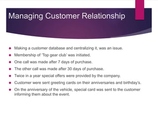  Making a customer database and centralizing it, was an issue.
 Membership of ‘Top gear club’ was initiated.
 One call was made after 7 days of purchase.
 The other call was made after 30 days of purchase.
 Twice in a year special offers were provided by the company.
 Customer were sent greeting cards on their anniversaries and birthday’s.
 On the anniversary of the vehicle, special card was sent to the customer
informing them about the event.
Managing Customer Relationship
 
