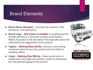Brand Elements
 Brand Name (Scorpio) – Conveys the outdoors, thrill,
adventure and dominance
 Brand Logo – font colour is metallic re-emphasizing the
metallic grill that is a dominant product visual feature.
Mighty muscular on the top band of the logo talks about the
masculinity and ruggedness of the product.
 Tagline – Nothing Else will Do- conveys a very strong
emotional desire to have the product and not settle for
anything inferior
 Jingle – Nothing Else Will do – these words set to a
progressive rock jingle and western vocals to emphasize
the international appeal of the product
 
