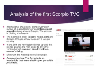 Analysis of the first Scorpio TVC
 International characters, blonde woman in
pursuit of a good looking man (international
appeal) driving a black Scorpio. The woman
is piloting a helicopter.
 The Scorpio is black (classy, minimalist) and
it drives through snowy locales in a foreign
country
 In the end, the helicopter catches up and the
blonde pushes the man aside to drive the
vehicle herself. (women can drive it too,
ease of driving)
 Ends with the Nothing else will do jingle.
 Communication: The Scorpio is so
irresistible that even a helicopter pursuit is
justifiable.
 