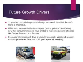 Future Growth Drivers
 11 year old product design must change, an overall facelift of the car’s
looks is imperative.
 M&M must focus on institutional buyers (police, political cavalcades)
now that consumer interests have shifted to more international offerings
like Duster, Ecosport and Terrano.
 International markets will drive profitability especially Western European
markets (Mahindra Goa) and USA (pick-up truck version).
 