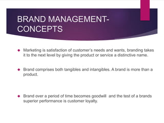 BRAND MANAGEMENT-
CONCEPTS
 Marketing is satisfaction of customer’s needs and wants, branding takes
it to the next level by giving the product or service a distinctive name.
 Brand comprises both tangibles and intangibles. A brand is more than a
product.
 Brand over a period of time becomes goodwill and the test of a brands
superior performance is customer loyalty.
 